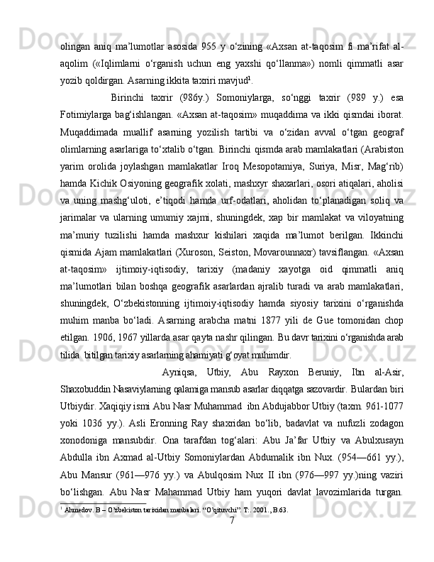 olingan   aniq   ma’lumotlar   asosida   955   y   o‘zining   «Axsan   at-taqosim   fi   ma’rifat   al-
aqolim   («Iqlimlarni   o‘rganish   uchun   eng   yaxshi   qo‘llanma»)   nomli   qimmatli   asar
yozib qoldirgan. Asarning ikkita taxriri mavjud 1
. 
Birinchi   taxrir   (986y.)   Somoniylarga,   so‘nggi   taxrir   (989   y.)   esa
Fotimiylarga  bag‘ishlangan.   «Axsan  at-taqosim»  muqaddima va  ikki  qismdai  iborat.
Muqaddimada   muallif   asarning   yozilish   tartibi   va   o‘zidan   avval   o‘tgan   geograf
olimlarning asarlariga to‘xtalib o‘tgan.   Birinchi qismda arab mamlakatlari (Arabiston
yarim   orolida   joylashgan   mamlakatlar   Iroq   Mesopotamiya,   Suriya,   Misr,   Mag‘rib)
hamda Kichik Osiyoning geografik xolati, mashxyr shaxarlari, osori atiqalari, aholisi
va   uning   mashg‘uloti,   e’tiqodi   hamda   urf-odatlari,   aholidan   to‘planadigan   soliq   va
jarimalar   va   ularning   umumiy   xajmi,   shuningdek,   xap   bir   mamlakat   va   viloyatning
ma’muriy   tuzilishi   hamda   mashxur   kishilari   xaqida   ma’lumot   berilgan.   Ikkinchi
qismida Ajam mamlakatlari (Xuroson, Seiston, Movarounnaxr) tavsiflangan.   «Axsan
at-taqosim»   ijtimoiy-iqtisodiy,   tarixiy   (madaniy   xayotga   oid   qimmatli   aniq
ma’lumotlari   bilan   boshqa   geografik   asarlardan   ajralib   turadi   va   arab   mamlakatlari,
shuningdek,   O‘zbekistonning   ijtimoiy-iqtisodiy   hamda   siyosiy   tarixini   o‘rganishda
muhim   manba   bo‘ladi.   Asarning   arabcha   matni   1877   yili   de   Gue   tomonidan   chop
etilgan. 1906, 1967 yillarda asar qayta nashr qilingan.  Bu davr tarixini o‘rganishda arab
tilida  bitilgan tarixiy asarlarning ahamiyati g‘oyat muhimdir. 
Ayniqsa,   Utbiy,   Abu   Rayxon   Beruniy,   Ibn   al-Asir,
Shaxobuddin Nasaviylarning qalamiga mansub asarlar diqqatga sazovardir.   Bulardan biri
Utbiydir. Xaqiqiy ismi Abu Nasr Muhammad  ibn Abdujabbor Utbiy (taxm. 961-1077
yoki   1036   yy.).   Asli   Eronning   Ray   shaxridan   bo‘lib,   badavlat   va   nufuzli   zodagon
xonodoniga   mansubdir.   Ona   tarafdan   tog‘alari:   Abu   Ja’far   Utbiy   va   Abulxusayn
Abdulla   ibn   Axmad   al-Utbiy   Somoniylardan   Abdumalik   ibn   Nux.   (954—661   yy.),
Abu   Mansur   (961—976   yy.)   va   Abulqosim   Nux   II   ibn   (976—997   yy.)ning   vaziri
bo‘lishgan.   Abu   Nasr   Mahammad   Utbiy   ham   yuqori   davlat   lavozimlarida   turgan.
1
 Ahmedov. B – O’zbekiston tarixidan manbalari.  “O’qituvchi”. T:. 2001., B.63.
7 