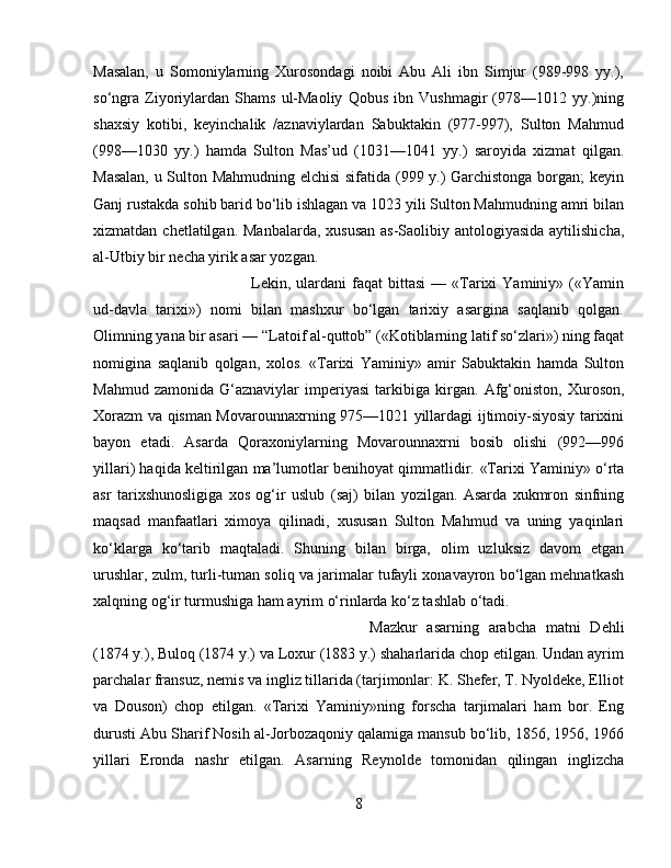 Masalan,   u   Somoniylarning   Xurosondagi   noibi   Abu   Ali   ibn   Simjur   (989-998   yy.),
so‘ngra   Ziyoriylardan   Shams   ul-Maoliy   Qobus   ibn   Vushmagir   (978—1012   yy.)ning
shaxsiy   kotibi,   keyinchalik   /aznaviylardan   Sabuktakin   (977-997),   Sulton   Mahmud
(998—1030   yy.)   hamda   Sulton   Mas’ud   (1031—1041   yy.)   saroyida   xizmat   qilgan.
Masalan, u Sulton Mahmudning elchisi  sifatida (999 y.) Garchistonga borgan; keyin
Ganj rustakda sohib barid bo‘lib ishlagan va 1023 yili Sulton Mahmudning amri bilan
xizmatdan chetlatilgan.   Manbalarda, xususan  as-Saolibiy antologiyasida aytilishicha,
al-Utbiy bir necha yirik asar yozgan. 
Lekin,  ulardani  faqat   bittasi  —  «Tarixi  Yaminiy»  («Yamin
ud-davla   tarixi»)   nomi   bilan   mashxur   bo‘lgan   tarixiy   asargina   saqlanib   qolgan.
Olimning yana bir asari —  “ Latoif al-quttob ”  («Kotiblarning latif so‘zlari») ning faqat
nomigina   saqlanib   qolgan,   xolos.   «Tarixi   Yaminiy»   amir   Sabuktakin   hamda   Sulton
Mahmud   zamonida   G‘aznaviylar   imperiyasi   tarkibiga   kirgan.   Afg‘oniston,   Xuroson,
Xorazm va qisman Movarounnaxrning 975—1021 yillardagi ijtimoiy-siyosiy tarixini
bayon   etadi.   Asarda   Qoraxoniylarning   Movarounnaxrni   bosib   olishi   (992—996
yillari) haqida keltirilgan ma’lumotlar benihoyat qimmatlidir.   «Tarixi Yaminiy» o‘rta
asr   tarixshunosligiga   xos   og‘ir   uslub   (saj)   bilan   yozilgan.   Asarda   xukmron   sinfning
maqsad   manfaatlari   ximoya   qilinadi,   xususan   Sulton   Mahmud   va   uning   yaqinlari
ko‘klarga   ko‘tarib   maqtaladi.   Shuning   bilan   birga,   olim   uzluksiz   davom   etgan
urushlar, zulm,   turli-tuman soliq va jarimalar tufayli xonavayron bo‘lgan mehnatkash
xalqning og‘ir turmushiga ham ayrim o‘rinlarda ko‘z tashlab o‘tadi.
Mazkur   asarning   arabcha   matni   Dehli
(1874 y.), Buloq (1874 y.) va Loxur (1883 y.) shaharlarida chop etilgan. Undan ayrim
parchalar fransuz, nemis va ingliz tillarida (tarjimonlar: K. Shefer, T. Nyoldeke, Elliot
va   Douson)   chop   etilgan.   «Tarixi   Yaminiy»ning   forscha   tarjimalari   ham   bor.   Eng
durusti Abu Sharif Nosih al-Jorbozaqoniy qalamiga mansub bo‘lib, 1856, 1956, 1966
yillari   Eronda   nashr   etilgan.   Asarning   Reynolde   tomonidan   qilingan   inglizcha
8 