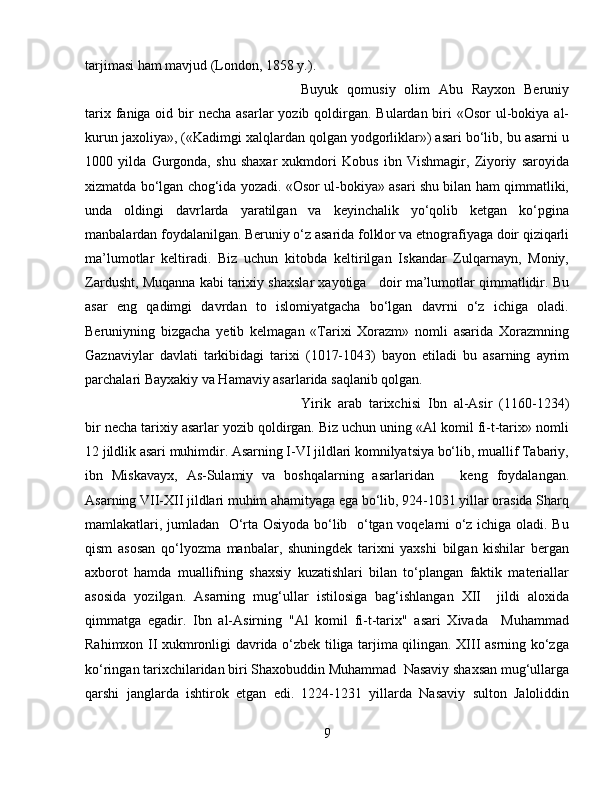 tarjimasi ham mavjud (London, 1858 y.).  
Buyuk   qomusiy   olim   Abu   Rayxon   Beruniy
tarix faniga oid bir  necha asarlar  yozib qoldirgan. Bulardan biri  «Osor  ul-bokiya al-
kurun jaxoliya», («Kadimgi xalqlardan qolgan yodgorliklar») asari bo‘lib, bu asarni u
1000   yilda   Gurgonda,   shu   shaxar   xukmdori   Kobus   ibn   Vishmagir,   Ziyoriy   saroyida
xizmatda bo‘lgan chog‘ida yozadi. «Osor ul-bokiya» asari shu bilan ham qimmatliki,
unda   oldingi   davrlarda   yaratilgan   va   keyinchalik   yo‘qolib   ketgan   ko‘pgina
manbalardan foydalanilgan. Beruniy o‘z asarida folklor va etnografiyaga doir qiziqarli
ma’lumotlar   keltiradi.   Biz   uchun   kitobda   keltirilgan   Iskandar   Zulqarnayn,   Moniy,
Zardusht, Muqanna kabi tarixiy shaxslar xayotiga   doir ma’lumotlar qimmatlidir. Bu
asar   eng   qadimgi   davrdan   to   islomiyatgacha   bo‘lgan   davrni   o‘z   ichiga   oladi.
Beruniyning   bizgacha   yetib   kelmagan   «Tarixi   Xorazm»   nomli   asarida   Xorazmning
Gaznaviylar   davlati   tarkibidagi   tarixi   (1017-1043)   bayon   etiladi   bu   asarning   ayrim
parchalari Bayxakiy va Hamaviy asarlarida saqlanib qolgan. 
Yirik   arab   tarixchisi   Ibn   al-Asir   (1160-1234)
bir necha tarixiy asarlar yozib qoldirgan. Biz uchun uning «Al komil fi-t-tarix» nomli
12 jildlik asari muhimdir. Asarning I-VI jildlari komnilyatsiya bo‘lib, muallif Tabariy,
ibn   Miskavayx,   As-Sulamiy   va   boshqalarning   asarlaridan       keng   foydalangan.
Asarning VII-XII jildlari muhim ahamityaga ega bo‘lib, 924-1031 yillar orasida Sharq
mamlakatlari, jumladan   O‘rta Osiyoda bo‘lib   o‘tgan voqelarni o‘z ichiga oladi. Bu
qism   asosan   qo‘lyozma   manbalar,   shuningdek   tarixni   yaxshi   bilgan   kishilar   bergan
axborot   hamda   muallifning   shaxsiy   kuzatishlari   bilan   to‘plangan   faktik   materiallar
asosida   yozilgan.   Asarning   mug‘ullar   istilosiga   bag‘ishlangan   XII     jildi   aloxida
qimmatga   egadir.   Ibn   al-Asirning   "Al   komil   fi-t-tarix"   asari   Xivada     Muhammad
Rahimxon II xukmronligi davrida o‘zbek tiliga tarjima qilingan. XIII asrning ko‘zga
ko‘ringan tarixchilaridan biri Shaxobuddin Muhammad  Nasaviy shaxsan mug‘ullarga
qarshi   janglarda   ishtirok   etgan   edi.   1224-1231   yillarda   Nasaviy   sulton   Jaloliddin
9 