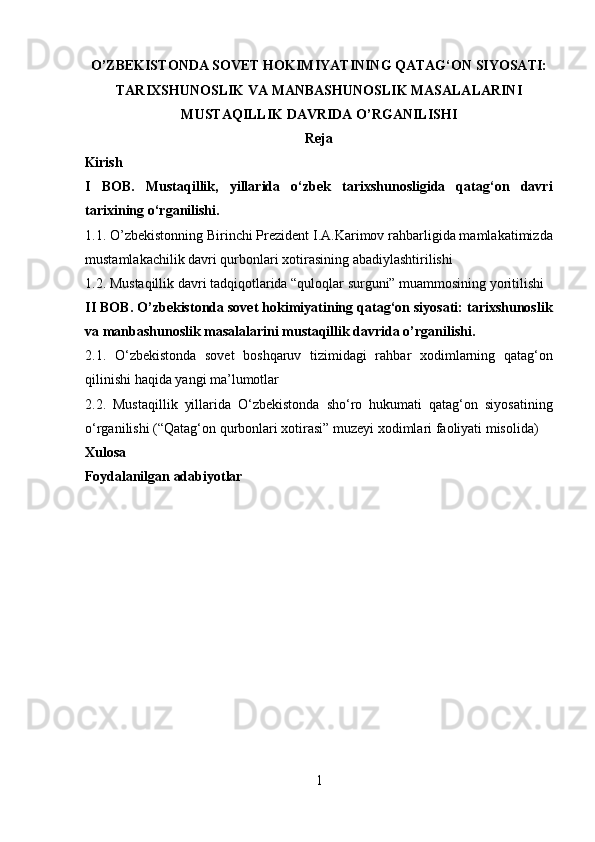 O’ZBEKISTONDA SOVET HOKIMIYATINING QATAG‘ON SIYOSATI:
TARIXSHUNOSLIK VA MANBASHUNOSLIK MASALALARINI
MUSTAQILLIK DAVRIDA O’RGANILISHI
Reja 
Kirish  
I   BOB.   Mustaqillik,   yillarida   о‘zbek   tarixshunosligida   qatag‘on   davri
tarixining о‘rganilishi. 
1.1. O’zbekistonning Birinchi Prezident I.A.Karimov rahbarligida mamlakatimizda
mustamlakachilik davri qurbonlari xotirasining abadiylashtirilishi 
1.2. Mustaqillik davri tadqiqotlarida “quloqlar surguni” muammosining yoritilishi 
II  BOB. O’zbekistonda sovet hokimiyatining qatag‘on siyosati: tarixshunoslik
va manbashunoslik masalalarini mustaqillik davrida o’rganilishi. 
2.1.   О‘zbekistonda   sovet   boshqaruv   tizimidagi   rahbar   xodimlarning   qatag‘on
qilinishi haqida yangi ma’lumotlar 
2.2.   Mustaqillik   yillarida   О‘zbekistonda   shо‘ro   hukumati   qatag‘on   siyosatining
о‘rganilishi (“Qatag‘on qurbonlari xotirasi” muzeyi xodimlari faoliyati misolida)
Xulosa 
Foydalanilgan adabiyotlar  
 
 
 
 
 
 
 
1  
  