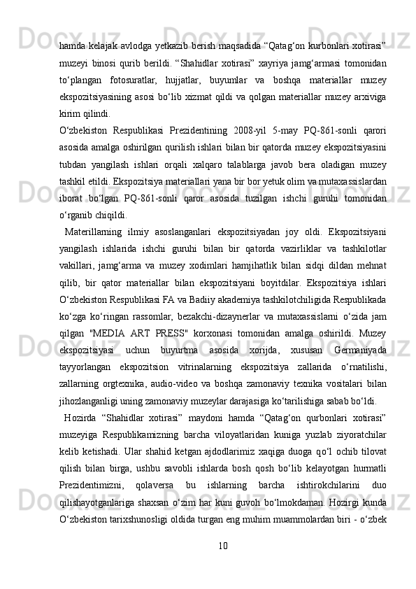 hamda  kelajak avlodga  yetkazib  berish  maqsadida  “Qatag‘on  kurbonlari  xotirasi”
muzeyi   binosi   qurib   berildi.   “Shahidlar   xotirasi”   xayriya   jamg‘armasi   tomonidan
t о ‘plangan   fotosuratlar,   hujjatlar,   buyumlar   va   boshqa   materiallar   muzey
ekspozitsiyasining  asosi  b о ‘lib xizmat  qildi  va qolgan materiallar  muzey arxiviga
kirim qilindi. 
О ‘zbekiston   Respublikasi   Prezidentining   2008-yil   5-may   PQ-861-sonli   qarori
asosida amalga oshirilgan qurilish ishlari bilan bir qatorda muzey ekspozitsiyasini
tubdan   yangilash   ishlari   orqali   xalqaro   talablarga   javob   bera   oladigan   muzey
tashkil etildi. Ekspozitsiya materiallari yana bir bor yetuk olim va mutaxassislardan
iborat   b о ‘lgan   PQ-861-sonli   qaror   asosida   tuzilgan   ishchi   guruhi   tomonidan
о ‘rganib chiqildi.           
  Materillarning   ilmiy   asoslanganlari   ekspozitsiyadan   joy   oldi.   Ekspozitsiyani
yangilash   ishlarida   ishchi   guruhi   bilan   bir   qatorda   vazirliklar   va   tashkilotlar
vakillari,   jamg‘arma   va   muzey   xodimlari   hamjihatlik   bilan   sidqi   dildan   mehnat
qilib,   bir   qator   materiallar   bilan   ekspozitsiyani   boyitdilar.   Ekspozitsiya   ishlari
О ‘zbekiston Respublikasi FA va Badiiy akademiya tashkilotchiligida Respublikada
k о ‘zga   k о ‘ringan   rassomlar,   bezakchi-dizaynerlar   va   mutaxassislarni   о ‘zida   jam
qilgan   "MEDIA   ART   PRESS"   korxonasi   tomonidan   amalga   oshirildi.   Muzey
ekspozitsiyasi   uchun   buyurtma   asosida   xorijda,   xususan   Germaniyada
tayyorlangan   ekspozitsion   vitrinalarning   ekspozitsiya   zallarida   о ‘rnatilishi,
zallarning   orgtexnika,   audio-video   va   boshqa   zamonaviy   texnika   vositalari   bilan
jihozlanganligi uning zamonaviy muzeylar darajasiga k о ‘tarilishiga sabab b о ‘ldi.    
  Hozirda   “Shahidlar   xotirasi”   maydoni   hamda   “Qatag‘on   qurbonlari   xotirasi”
muzeyiga   Respublikamizning   barcha   viloyatlaridan   kuniga   yuzlab   ziyoratchilar
kelib   ketishadi.   Ular   shahid   ketgan   ajdodlarimiz   xaqiga   duoga   q о ‘l   ochib   tilovat
qilish   bilan   birga,   ushbu   savobli   ishlarda   bosh   qosh   b о ‘lib   kelayotgan   hurmatli
Prezidentimizni,   qolaversa   bu   ishlarning   barcha   ishtirokchilarini   duo
qilishayotganlariga   shaxsan   о ‘zim   har   kuni   guvoh   b о ‘lmokdaman.   Hozirgi   kunda
О ‘zbekiston tarixshunosligi oldida turgan eng muhim muammolardan biri -  о ‘zbek
10  
  