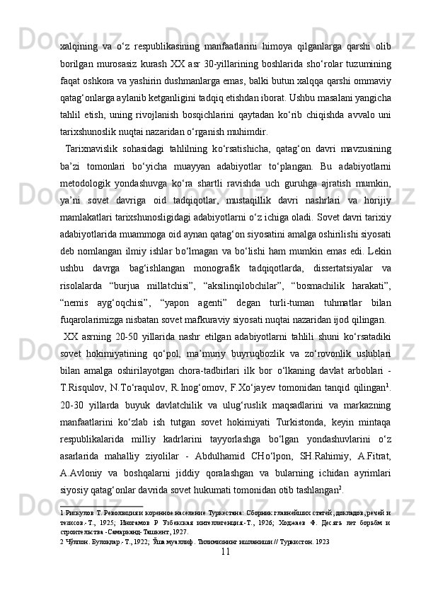 xalqining   va   о ‘z   respublikasining   manfaatlarini   himoya   qilganlarga   qarshi   olib
borilgan   murosasiz   kurash   XX   asr   30-yillarining   boshlarida   sh о ‘rolar   tuzumining
faqat oshkora va yashirin dushmanlarga emas, balki butun xalqqa qarshi ommaviy
qatag‘onlarga aylanib ketganligini tadqiq etishdan iborat. Ushbu masalani yangicha
tahlil   etish,   uning   rivojlanish   bosqichlarini   qaytadan   k о ‘rib   chiqishda   avvalo   uni
tarixshunoslik nuqtai nazaridan  о ‘rganish muhimdir.    
  Tarixnavislik   sohasidagi   tahlilning   k о ‘rsatishicha,   qatag‘on   davri   mavzusining
ba’zi   tomonlari   b о ‘yicha   muayyan   adabiyotlar   t о ‘plangan.   Bu   adabiyotlarni
metodologik   yondashuvga   k о ‘ra   shartli   ravishda   uch   guruhga   ajratish   mumkin,
ya’ni   sovet   davriga   oid   tadqiqotlar,   mustaqillik   davri   nashrlari   va   horijiy
mamlakatlari tarixshunosligidagi adabiyotlarni  о ‘z ichiga oladi. Sovet davri tarixiy
adabiyotlarida muammoga oid aynan qatag‘on siyosatini amalga oshirilishi siyosati
deb   nomlangan   ilmiy   ishlar   b о ‘lmagan   va   b о ‘lishi   ham   mumkin   emas   edi.   Lekin
ushbu   davrga   bag‘ishlangan   monografik   tadqiqotlarda,   dissertatsiyalar   va
risolalarda   “burjua   millatchisi”,   “aksilinqilobchilar”,   “bosmachilik   harakati”,
“nemis   ayg‘oqchisi”,   “yapon   agenti”   degan   turli-tuman   tuhmatlar   bilan
fuqarolarimizga nisbatan sovet mafkuraviy siyosati nuqtai nazaridan ijod qilingan.
  XX   asrning   20-50   yillarida   nashr   etilgan   adabiyotlarni   tahlili   shuni   k о ‘rsatadiki
sovet   hokimiyatining   q о ‘pol,   ma’muriy   buyruqbozlik   va   z о ‘rovonlik   uslublari
bilan   amalga   oshirilayotgan   chora-tadbirlari   ilk   bor   о ‘lkaning   davlat   arboblari   -
T.Risqulov,   N.T о ‘raqulov,   R.Inog‘omov,   F.X о ‘jayev   tomonidan   tanqid   qilingan 1
.
20-30   yillarda   buyuk   davlatchilik   va   ulug‘ruslik   maqsadlarini   va   markazning
manfaatlarini   k о ‘zlab   ish   tutgan   sovet   hokimiyati   Turkistonda,   keyin   mintaqa
respublikalarida   milliy   kadrlarini   tayyorlashga   b о ‘lgan   yondashuvlarini   о ‘z
asarlarida   mahalliy   ziyolilar   -   Abdulhamid   CH о ‘lpon,   SH.Rahimiy,   A.Fitrat,
A.Avloniy   va   boshqalarni   jiddiy   qoralashgan   va   bularning   ichidan   ayrimlari
siyosiy qatag‘onlar davrida sovet hukumati tomonidan otib tashlangan 2
.   
1  Рискулов Т. Революция и коренное население Туркестана: Сборник главнейших статей, докладов, речей и
тезисов.-Т.,   1925;   Иногамов   Р   Узбекская   интеллегенция.-Т.,   1926;   Ходжаев   Ф.   Десять   лет   борьбм   и
строительства -Самарканд-Ташкент, 1927. 
2  Чўлпон. Булоқлар.-Т., 1922; Ўша муаллиф. Тилимизнинг ишланиши // Туркистон. 1923 
11  
  