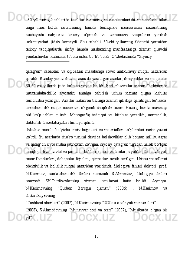   30-yillarning   boshlarida   totalitar   tizimning   mustahkamlanishi   munosabati   bilan
unga   mos   holda   senzuraning   hamda   boshqaruv   muassasalari   nazoratining
kuchayishi   natijasida   tarixiy   о ‘gmish   va   zamonaviy   voqealarni   yoritish
imkoniyatlari   jidsiy   kamaydi.   Shu   sababli   30-chi   yillarning   ikkinchi   yarmidan
tarixiy   tadqiqotlarda   sinfiy   hamda   markazning   manfaatlariga   xizmat   qiluvchi
yondashuvlar, xulosalar tobora ustun b о ‘lib bordi.  O’zbekistonda “Siyosiy 
 
qatag‘on”   sabablari   va   oqibatlari   masalasiga   sovet   mafkuraviy   nuqtai   nazaridan
qaraldi. Bunday yondashuvlar asosida yaratilgan asarlar, ilmiy ishlar va maqolalar
30-50-chi   yillarda  juda k о ‘plab  paydo  b о ‘ldi.  Ijod  qiluvchilar   asosan   Turkistonda
mustamlakachilik   siyosatini   amalga   oshirish   uchun   xizmat   qilgan   kishilar
tomonidan yozilgan. Asarlar hukmron tizimga xizmat qilishga qaratilgan b о ‘lsada,
tarixshunoslik nuqtai nazaridan   о ‘rganib chiqilishi lozim. Hozirgi kunda mavzuga
oid   k о ‘p   ishlar   qilindi.   Monografiq   tadqiqot   va   kitoblar   yaratildi,   nomzodlik,
doktorlik dissertatsiyalari himoya qilindi.       
  Mazkur   masala   b о ‘yicha   arxiv   hujjatlari   va   materiallari   t о ‘plamlari   nashr   yuzini
k о ‘rdi.   Bu   asarlarda   sh о ‘ro   tuzumi   davrida   bolsheviklar   olib   borgan   milliy,   agrar
va qatag‘on siyosatidan jabr-zulm k о ‘rgan, siyosiy qatag‘on tig‘idan halok b о ‘lgan
taniqli partiya, davlat va jamoat arboblari, rahbar xodimlar, ziyolilar, fan, adabiyot,
maorif xodimlari, dehqonlar fojialari, qismatlari ochib berilgan. Ushbu masallarni
obektivlik   va   holislik   nuqtai   nazaridan   yoritishda   filologiya   fanlari   doktori,   prof.
N.Karimov,   san’atshunoslik   fanlari   nomzodi   S.Ahmedov,   filologiya   fanlari
nomzodi   SH.Turdiyevlarning   xizmati   benihoyat   katta   b о ‘ldi.   Ayniqsa,
N.Karimovning   “Qurbon   Beregin   qismati”   (2006)   ,   N.Karimov   va
R.Barakayevning 
“Toshkent shoirlari” (2007), N.Karimovning “XX asr adabiyoti manzaralari” 
(2008),   S.Ahmedovning   “Munavvar   qori   va   teatr”   (2007),   “Musibatda   о ‘tgan   bir
yil” 
12  
  