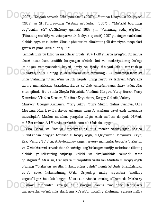 (2007), “Sayyoh darvesh-CH о ‘lpon ekan” (2007), “Fitrat va Ubaydulla X о ‘jayev”
(2008)   va   SH.Turdiyevning   “Aybsiz   aybdorlar”   (2007)   ,   “Ma’rifat   bog‘ining
bog‘bonlari   edi”   (A.Shakuriy   qismati)   2007   yil,   “Vatanning   sodiq   о ‘g‘loni”
(Fitratning ma’rifiy va vatanparvarlik faoliyati qismati) 2007 yil singari nashrlarni
alohida qayd etish lozim. Shuningdek ushbu olimlarning 50 dan ziyod maqolalari
gazeta va jurnallarda e’lon qilindi.       
  Jamoatchilik bu kitob va maqolalar orqali 1937-1938 yillarda qatag‘on etilgan va
aksari   hozir   ham   unutilib   kelayotgan   о ‘zbek   fani   va   madaniyatining   k о ‘zga
k о ‘ringan   namoyondalari   hayoti,   ilmiy   va   ijodiy   faoliyati   bilan   tanishishiga
muvaffaq b о ‘ldi. S о ‘nggi yillarda sh о ‘ro davri tarixining 20-40 yillardagi tarixi va
unda   Stalinning   tutgan   о ‘rni   va   roli   haqida,   uning   hayoti   va   faoliyati   t о ‘g‘risida
horijiy   mamalakatlar   tarixshunosligida   k о ‘plab   yangidan-yangi   ilmiy   tadqiqotlar
e’lon qilindi. Bu   о ‘rinda Sheyla Fitspatrik, Vladimir  Karpov, Yuriy Borev, Yuriy
Kozenkov, Vladlen Sirotkin, Vladimir Kryuchkov, Sergey Golotik, Valeriy
Minayev,   Georgiy   Kumanev,   Yuriy   Jukov,   Yuriy   Muxin,   Galina   Ivanova,   Oleg
Mozoxin,   Xin,   Lev   Barskiylar   qalamiga   mansub   asarlarni   qayd   etish   maqsadga
muvofiqdir 1
.   Mazkur   masalani   yangicha   talqin   etish   ma’lum   darajada   N.Vert,
A.S.Barsenkov, A.I.Vdovin asarlarida ham  о ‘z ifodasini topgan.   
  О ‘rta   Osiyo   va   Rossiya   imperiyasining   musulmonlar   yashaydigan   boshqa
hududlaridan   chiqqan   Mustafo   CH о ‘qay   о ‘gli,   V.Qayumxon,   Boymirza   Xayit,
Zaki Validiy T о ‘g‘on, A.Avtorxonov singari siyosiy muhojirlar bevosita Turkiston
va   О ‘zbekistonni   sovetlashtirish   tarixiga   bag‘ishlangan   xorijiy   tarixshunoslikning
alohida   y о ‘nalishining   vujudga   kelishi   va   rivojlanishida   salmoqli   xissa
q о ‘shganlar 2
. Masalan, Fransiyada muxojirlikda yashagan Mustafo CH о ‘qay  о ‘g‘li
о ‘zining   “Turkiston   sovetlar   hukumronligi   ostida”   nomli   kitobida   birinchilardan
b о ‘lib   sovet   hukumatining   О ‘rta   Osiyodagi   milliy   siyosatini   “mutlaqo
begona”ligini   isbotlab   bergan.   U   asosli   ravishda   bizning   о‘lkamizda   Markaziy
hukumat   tomonidan   amalga   oshirilayotgan   barcha   “inqilobiy”   tadbirlarni
imperiyacha   yо‘nalishda   ekanligini   kо‘rsatib,   maxalliy   aholining,   ayniqsa   milliy
13  
  