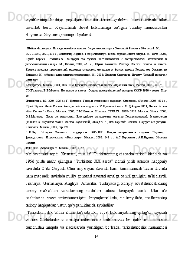 ziyolilarning   boshiga   yog‘ilgan   totolitar   terror   girdobini   kuchli   iztirob   bilan
tasvirlab   berdi.   Keyinchalik   Sovet   hukumatiga   b о ‘lgan   bunday   munosabatlar
Boymirza Xayitning monografiyalarida 
 
1
 Шейла Фициатрик. Повседневнмй сталинизм. Социальная история Советской России в 30-е годь1. М., 
РОССПЭН,   2001,   332   с.;   Владимир   Карпов.   Генералиссимус.   Книга   первая,   Книга   вторая.   М.,   Вече,   2003;
Юрий   Бореев.   Сталиниада.   Мемуарм   по   чужим   воспоминаниям   с   историческими   анекдотами   и
разммшлениями   автора.   М.,   Олимп,   2003,   461   с.;   Юрий   Козенков.   Голгофа   России:   схватка   за   власть.
Краткая   хроника   преступлений   мировош   сионизма,   масонства   и   Запада   против   России   (от   Сталина   до
Ельцина)   М.,   «Фонд   национальнмх   перспектив».   М.,   2003;   Владлен   Сироткин.   Почему   Троцкий   проиграл
Сталину? 
«Алгоритм», Москва, 2004, 382с; В.А.Крючков. Личность и власть. «Просвешение», Москва, 2004, 381 с; 
С.И.Голотик, В.В.Минаев. Население и власть. Очерки демографической истории СССР 1930-х годов. Изд-
во 
Ипполитава.   М.,   2004,   306   с.;   Г.   Куманев.   Говорят   сталинские   наркомм.   Смоленск,   «Русич»,   2005,   631   с.;
Юрий Жуков. Иной Сталин. Антироссийская подлость. М.Крммский мост. 9. Д.Форум 2003; Он же. За что
убит   Сталин?   «Яуза»,   Москва,   2005;   Г.М.Иванова.   История   ГУЛАГА.   1918-   1958.   Москва,   Наука.   2006;
О.Б.Мозохин.   Право   на   репрессии.   Внесудебнме   полномочия   органов   Государственной   безопасности
(19181953).   «Кучково   поле»   Москва-Жуковский,   2006,479   с.,   Лев   Барский.   Сталин.   Портрет   без   ретуши.
Комкнига. Москва, 2007, стр.328. 
2
  Н.Верт.   История   Советского   государства.   1900-1991.   Второе   исправленное   издание.   Перевод   с
французского.   Издательство   «Весь   мир»,   Москва,   2002,   643   с.,   А.С..Барсенков,   А.И.Вдовин.   История
России. 
1917-2004. Аспект пресс. Москва, 2005, 815 с 
о‘z  davomini  topdi. Xususan,  muallif  “Turkistonning qisqacha  tarixi” kitobida va
1956   yilda   nashr   qilingan   “Turkiston   XX   asrda”   nomli   yirik   asarida   haqqoniy
ravishda О‘rta Osiyoda Chor imperiyasi davrida ham, kommunistik tuzim davrida
ham maqsadli ravishda milliy genotsid siyosati amalga oshirilganligini ta’kidlaydi.
Fransiya,   Germaniya,   Angliya,   Amerika,   Turkiyadagi   xorijiy   sovetshunoslikning
tarixiy   maktablari   vakillarining   nashrlari   tobora   kengayib   bordi.   Ular   о‘z
nashrlarida   sovet   tarixshunosligini   biryoqlamalikda,   noilmiylikda,   mafkuraning
tarixiy haqiqatdan ustun qо‘yganliklarida aybladilar.       
  Tarixshunoslik   tahlili   shuni   kо‘rsatadiki,   sovet   hokimiyatining   qatag‘on   siyosati
va   uni   О‘zbekistonda   amalga   oshirilishi   nomli   mavzu   bir   qator   mutaxassislar
tomonidan   maqola   va   risolalarida   yoritilgan   bо‘lsada,   tarixshunoslik   muammosi
14  
  