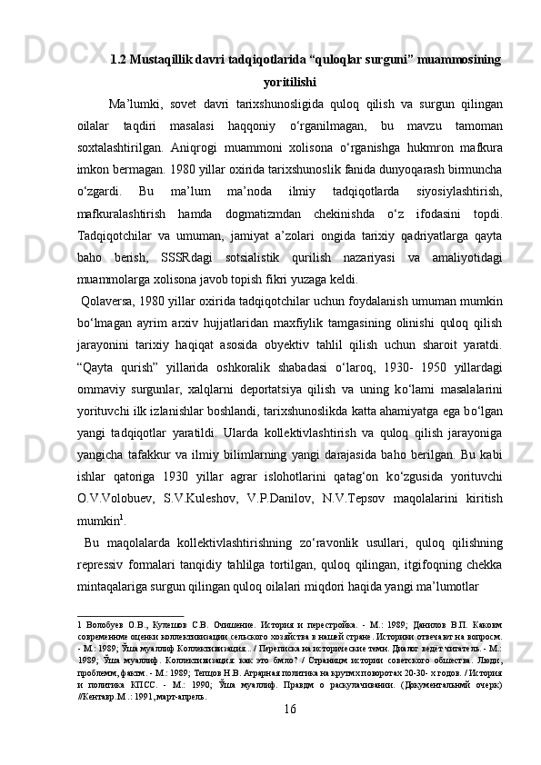 1.2 Mustaqillik davri tadqiqotlarida “quloqlar surguni” muammosining
yoritilishi 
Ma’lumki,   sovet   davri   tarixshunosligida   quloq   qilish   va   surgun   qilingan
oilalar   taqdiri   masalasi   haqqoniy   о ‘rganilmagan,   bu   mavzu   tamoman
soxtalashtirilgan.   Aniqrogi   muammoni   xolisona   о ‘rganishga   hukmron   mafkura
imkon bermagan. 1980 yillar oxirida tarixshunoslik fanida dunyoqarash birmuncha
о ‘zgardi.   Bu   ma’lum   ma’noda   ilmiy   tadqiqotlarda   siyosiylashtirish,
mafkuralashtirish   hamda   dogmatizmdan   chekinishda   о ‘z   ifodasini   topdi.
Tadqiqotchilar   va   umuman,   jamiyat   a’zolari   ongida   tarixiy   qadriyatlarga   qayta
baho   berish,   SSSRdagi   sotsialistik   qurilish   nazariyasi   va   amaliyotidagi
muammolarga xolisona javob topish fikri yuzaga keldi.       
 Qolaversa, 1980 yillar oxirida tadqiqotchilar uchun foydalanish umuman mumkin
b о ‘lmagan   ayrim   arxiv   hujjatlaridan   maxfiylik   tamgasining   olinishi   quloq   qilish
jarayonini   tarixiy   haqiqat   asosida   obyektiv   tahlil   qilish   uchun   sharoit   yaratdi.
“Qayta   qurish”   yillarida   oshkoralik   shabadasi   о ‘laroq,   1930-   1950   yillardagi
ommaviy   surgunlar,   xalqlarni   deportatsiya   qilish   va   uning   k о ‘lami   masalalarini
yorituvchi ilk izlanishlar boshlandi, tarixshunoslikda katta ahamiyatga ega b о ‘lgan
yangi   tadqiqotlar   yaratildi.   Ularda   kollektivlashtirish   va   quloq   qilish   jarayoniga
yangicha   tafakkur   va   ilmiy   bilimlarning   yangi   darajasida   baho   berilgan.   Bu   kabi
ishlar   qatoriga   1930   yillar   agrar   islohotlarini   qatag‘on   k о ‘zgusida   yorituvchi
O.V.Volobuev,   S.V.Kuleshov,   V.P.Danilov,   N.V.Tepsov   maqolalarini   kiritish
mumkin 1
.            
  Bu   maqolalarda   kollektivlashtirishning   z о ‘ravonlik   usullari,   quloq   qilishning
repressiv   formalari   tanqidiy   tahlilga   tortilgan,   quloq   qilingan,   itgifoqning   chekka
mintaqalariga surgun qilingan quloq oilalari miqdori haqida yangi ma’lumotlar 
1   Волобуев   О.В.,   Кулешов   С.В.   Очишение.   История   и   перестройка.   -   М.:   1989;   Данилов   В.П.   Каковм
современнме оценки коллективизации сельского хозяйства в нашей стране. Историки отвечают на вопросм.
- М.: 1989; Ўша муаллиф Коллективизация... / Переписка на исторические темн. Диалог ведёт читатель. - М.:
1989;   Ўша   муаллиф.   Коллективизация:   как   это   бмло?   /   Страницм   истории   советского   обшества.   Люди,
проблемм, фактм. - М.: 1989; Тепцов Н.В. Аграрная политика на крутмх поворотах 20-30- х годов. / История
и   политика   КПСС.   -   М.:   1990;   Ўша   муаллиф.   Правдм   о   раскулачивании.   (Документальнмй   очерк)
//Кентавр.М .: 1991, март-апрель. 
16  
  