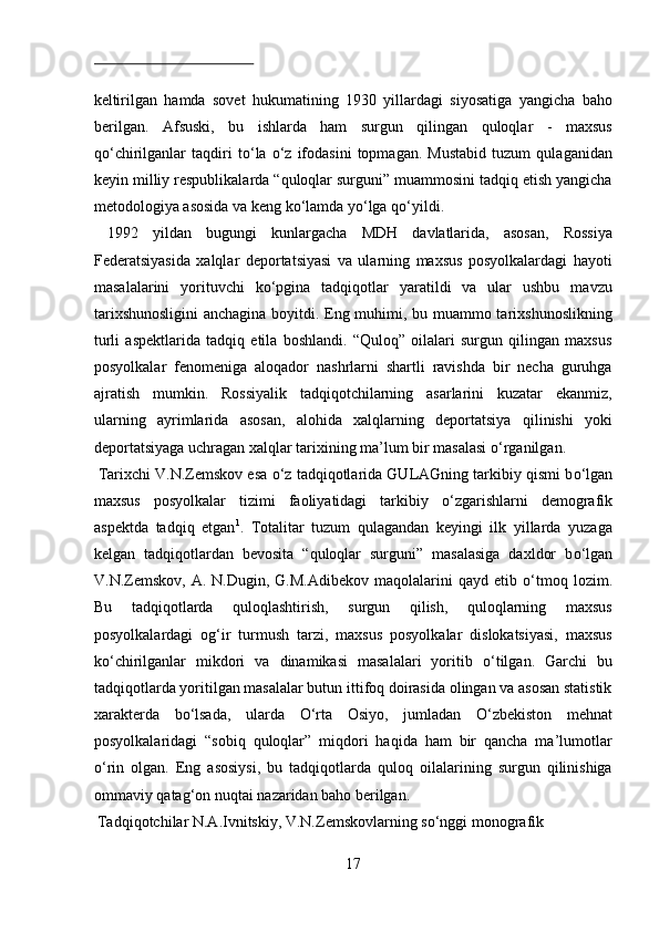  
keltirilgan   hamda   sovet   hukumatining   1930   yillardagi   siyosatiga   yangicha   baho
berilgan.   Afsuski,   bu   ishlarda   ham   surgun   qilingan   quloqlar   -   maxsus
q о ‘chirilganlar   taqdiri   t о ‘la   о ‘z   ifodasini   topmagan.   Mustabid   tuzum   qulaganidan
keyin milliy respublikalarda “quloqlar surguni” muammosini tadqiq etish yangicha
metodologiya asosida va keng k о ‘lamda y о ‘lga q о ‘yildi.    
  1992   yildan   bugungi   kunlargacha   MDH   davlatlarida,   asosan,   Rossiya
Federatsiyasida   xalqlar   deportatsiyasi   va   ularning   maxsus   posyolkalardagi   hayoti
masalalarini   yorituvchi   k о ‘pgina   tadqiqotlar   yaratildi   va   ular   ushbu   mavzu
tarixshunosligini  anchagina boyitdi. Eng muhimi, bu muammo tarixshunoslikning
turli   aspektlarida   tadqiq   etila   boshlandi.   “Quloq”   oilalari   surgun   qilingan   maxsus
posyolkalar   fenomeniga   aloqador   nashrlarni   shartli   ravishda   bir   necha   guruhga
ajratish   mumkin.   Rossiyalik   tadqiqotchilarning   asarlarini   kuzatar   ekanmiz,
ularning   ayrimlarida   asosan,   alohida   xalqlarning   deportatsiya   qilinishi   yoki
deportatsiyaga uchragan xalqlar tarixining ma’lum bir masalasi  о ‘rganilgan.   
 Tarixchi V.N.Zemskov esa  о ‘z tadqiqotlarida GULAGning tarkibiy qismi b о ‘lgan
maxsus   posyolkalar   tizimi   faoliyatidagi   tarkibiy   о ‘zgarishlarni   demografik
aspektda   tadqiq   etgan 1
.   Totalitar   tuzum   qulagandan   keyingi   ilk   yillarda   yuzaga
kelgan   tadqiqotlardan   bevosita   “quloqlar   surguni”   masalasiga   daxldor   b о ‘lgan
V.N.Zemskov,  A.  N.Dugin,  G.M.Adibekov   maqolalarini   qayd  etib   о ‘tmoq  lozim.
Bu   tadqiqotlarda   quloqlashtirish,   surgun   qilish,   quloqlarning   maxsus
posyolkalardagi   og‘ir   turmush   tarzi,   maxsus   posyolkalar   dislokatsiyasi,   maxsus
k о ‘chirilganlar   mikdori   va   dinamikasi   masalalari   yoritib   о ‘tilgan.   Garchi   bu
tadqiqotlarda yoritilgan masalalar butun ittifoq doirasida olingan va asosan statistik
xarakterda   b о ‘lsada,   ularda   О ‘rta   Osiyo,   jumladan   О ‘zbekiston   mehnat
posyolkalaridagi   “sobiq   quloqlar”   miqdori   haqida   ham   bir   qancha   ma’lumotlar
о ‘rin   olgan.   Eng   asosiysi,   bu   tadqiqotlarda   quloq   oilalarining   surgun   qilinishiga
ommaviy qatag‘on nuqtai nazaridan baho berilgan.      
 Tadqiqotchilar N.A.Ivnitskiy, V.N.Zemskovlarning s о ‘nggi monografik 
17  
  