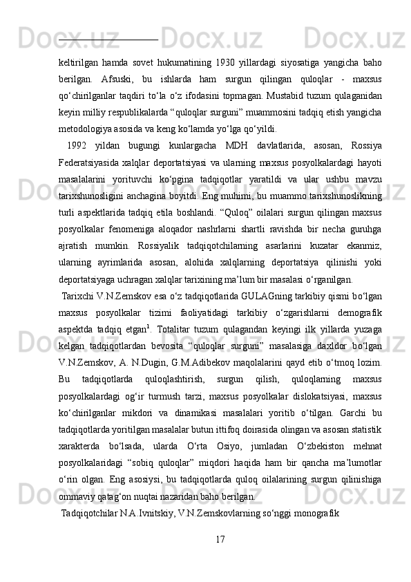 keltirilgan   hamda   sovet   hukumatining   1930   yillardagi   siyosatiga   yangicha   baho
berilgan.   Afsuski,   bu   ishlarda   ham   surgun   qilingan   quloqlar   -   maxsus
q о ‘chirilganlar   taqdiri   t о ‘la   о ‘z   ifodasini   topmagan.   Mustabid   tuzum   qulaganidan
keyin milliy respublikalarda “quloqlar surguni” muammosini tadqiq etish yangicha
metodologiya asosida va keng k о ‘lamda y о ‘lga q о ‘yildi.    
  1992   yildan   bugungi   kunlargacha   MDH   davlatlarida,   asosan,   Rossiya
Federatsiyasida   xalqlar   deportatsiyasi   va   ularning   maxsus   posyolkalardagi   hayoti
masalalarini   yorituvchi   k о ‘pgina   tadqiqotlar   yaratildi   va   ular   ushbu   mavzu
tarixshunosligini  anchagina boyitdi. Eng muhimi, bu muammo tarixshunoslikning
turli   aspektlarida   tadqiq   etila   boshlandi.   “Quloq”   oilalari   surgun   qilingan   maxsus
posyolkalar   fenomeniga   aloqador   nashrlarni   shartli   ravishda   bir   necha   guruhga
ajratish   mumkin.   Rossiyalik   tadqiqotchilarning   asarlarini   kuzatar   ekanmiz,
ularning   ayrimlarida   asosan,   alohida   xalqlarning   deportatsiya   qilinishi   yoki
deportatsiyaga uchragan xalqlar tarixining ma’lum bir masalasi  о ‘rganilgan.   
 Tarixchi V.N.Zemskov esa  о ‘z tadqiqotlarida GULAGning tarkibiy qismi b о ‘lgan
maxsus   posyolkalar   tizimi   faoliyatidagi   tarkibiy   о ‘zgarishlarni   demografik
aspektda   tadqiq   etgan 1
.   Totalitar   tuzum   qulagandan   keyingi   ilk   yillarda   yuzaga
kelgan   tadqiqotlardan   bevosita   “quloqlar   surguni”   masalasiga   daxldor   b о ‘lgan
V.N.Zemskov,  A.  N.Dugin,  G.M.Adibekov   maqolalarini   qayd  etib   о ‘tmoq  lozim.
Bu   tadqiqotlarda   quloqlashtirish,   surgun   qilish,   quloqlarning   maxsus
posyolkalardagi   og‘ir   turmush   tarzi,   maxsus   posyolkalar   dislokatsiyasi,   maxsus
k о ‘chirilganlar   mikdori   va   dinamikasi   masalalari   yoritib   о ‘tilgan.   Garchi   bu
tadqiqotlarda yoritilgan masalalar butun ittifoq doirasida olingan va asosan statistik
xarakterda   b о ‘lsada,   ularda   О ‘rta   Osiyo,   jumladan   О ‘zbekiston   mehnat
posyolkalaridagi   “sobiq   quloqlar”   miqdori   haqida   ham   bir   qancha   ma’lumotlar
о ‘rin   olgan.   Eng   asosiysi,   bu   tadqiqotlarda   quloq   oilalarining   surgun   qilinishiga
ommaviy qatag‘on nuqtai nazaridan baho berilgan.      
 Tadqiqotchilar N.A.Ivnitskiy, V.N.Zemskovlarning s о ‘nggi monografik 
17