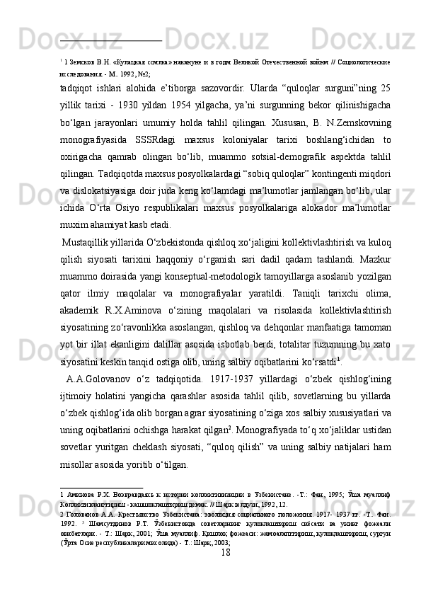  
1
  1 Земсков В.Н. «Кулацкая ссмлка» накануне и в годм Великой  Отечественной войнм // Социологические
исследования. - М.. 1992, №2; 
tadqiqot   ishlari   alohida   e’tiborga   sazovordir.   Ularda   “quloqlar   surguni”ning   25
yillik   tarixi   -   1930   yildan   1954   yilgacha,   ya’ni   surgunning   bekor   qilinishigacha
bо‘lgan   jarayonlari   umumiy   holda   tahlil   qilingan.   Xususan,   B.   N.Zemskovning
monografiyasida   SSSRdagi   maxsus   koloniyalar   tarixi   boshlang‘ichidan   to
oxirigacha   qamrab   olingan   bо‘lib,   muammo   sotsial-demografik   aspektda   tahlil
qilingan. Tadqiqotda maxsus posyolkalardagi “sobiq quloqlar” kontingenti miqdori
va dislokatsiyasiga doir juda keng kо‘lamdagi ma’lumotlar jamlangan bо‘lib, ular
ichida   О‘rta   Osiyo   respublikalari   maxsus   posyolkalariga   alokador   ma’lumotlar
muxim ahamiyat kasb etadi.        
 Mustaqillik yillarida О‘zbekistonda qishloq xо‘jaligini kollektivlashtirish va kuloq
qilish   siyosati   tarixini   haqqoniy   о‘rganish   sari   dadil   qadam   tashlandi.   Mazkur
muammo doirasida yangi konseptual-metodologik tamoyillarga asoslanib yozilgan
qator   ilmiy   maqolalar   va   monografiyalar   yaratildi.   Taniqli   tarixchi   olima,
akademik   R.X.Aminova   о‘zining   maqolalari   va   risolasida   kollektivlashtirish
siyosatining zо‘ravonlikka asoslangan,  qishloq va dehqonlar manfaatiga tamoman
yot   bir   illat   ekanligini   dalillar   asosida   isbotlab   berdi,   totalitar   tuzumning   bu   xato
siyosatini keskin tanqid ostiga olib, uning salbiy oqibatlarini kо‘rsatdi 1
.    
  A.A.Golovanov   о ‘z   tadqiqotida.   1917-1937   yillardagi   о ‘zbek   qishlog‘ining
ijtimoiy   holatini   yangicha   qarashlar   asosida   tahlil   qilib,   sovetlarning   bu   yillarda
о ‘zbek qishlog‘ida olib borgan agrar siyosatining  о ‘ziga xos salbiy xususiyatlari va
uning oqibatlarini ochishga harakat qilgan 2
. Monografiyada t о ‘q x о ‘jaliklar ustidan
sovetlar   yuritgan   cheklash   siyosati,   “quloq   qilish”   va   uning   salbiy   natijalari   ham
misollar asosida yoritib  о ‘tilgan.         
1   Аминова   Р.Х.   Воэвравдаясь   к   истории   коллективизиции   в   Узбекистане.   -Т.:   Фан,   1995;   Ўша   муаллнф
Коллективлаигтириш - кашшоклаштириш демак. // Шарк юлдузи, 1992, 12. 
2   Голованов   А.А.   Крестьянство   Узбекистана:   эволюция   социапьного   положения.   1917-   1937   гг.   -Т..   Фан.
1992.   3
  Шамсутдинов   Р.Т.   Ўзбекистонда   советларнинг   қулоклаштириш   сиёсати   ва   унинг   фожеали
окибатлари.   -   Т.:   Шарк,   2001;   Ўша   муаллиф.   Қишлоқ   фожеаси:   жамоалапггириш,   қулоқлаштириш,   сургун
(Ўрта Осие республикалари мисолида) - Т.: Шарқ, 2003; 
18  
  