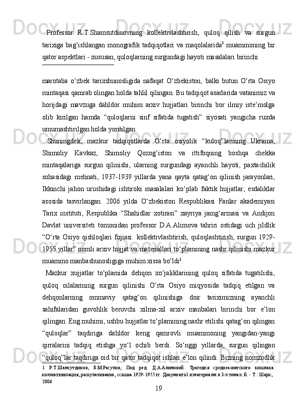   Professor   R.T.Shamsutdinovning   kollektivlashtirish,   quloq   qilish   va   surgun
tarixiga bag‘ishlangan monografik tadqiqotlari va maqolalarida 3
  muammoning bir
qator aspektlari - xususan, quloqlarning surgundagi hayoti masalalari birinchi 
 
marotaba   о‘zbek   tarixshunosligida   nafaqat   О‘zbekiston,   balki   butun   О‘rta   Osiyo
mintaqasi qamrab olingan holda tahlil qilingan. Bu tadqiqot asarlarida vatanimiz va
horijdagi   mavzuga   dahldor   muhim   arxiv   hujjatlari   birinchi   bor   ilmiy   iste’molga
olib   kirilgan   hamda   “quloqlarni   sinf   sifatida   tugatish”   siyosati   yangicha   ruxda
umumashtirilgan holda yoritilgan.        
  Shuningdek,   mazkur   tadqiqotlarda   О‘rta   osiyolik   “kuloq”larining   Ukraina,
Shimoliy   Kavkaz,   Shimoliy   Qozog‘iston   va   ittifoqning   boshqa   chekka
mintaqalariga   surgun   qilinishi,   ularning   surgundagi   ayanchli   hayoti,   paxtachilik
sohasidagi   mehnati,   1937-1939   yillarda   yana   qayta   qatag‘on   qilinish   jarayonlari,
Ikkinchi   jahon   urushidagi   ishtiroki   masalalari   kо‘plab   faktik   hujjatlar,   esdaliklar
asosida   tasvirlangan.   2006   yilda   О‘zbekiston   Respublikasi   Fanlar   akademiyasi
Tarix   instituti,   Respublika   “Shahidlar   xotirasi”   xayriya   jamg‘armasi   va   Andijon
Davlat   universiteti   tomonidan   professor   D.A.Alimova   tahriri   ostidagi   uch   jildlik
“О‘rta   Osiyo   qishloqlari   fojiasi:   kollektivlashtirish,   quloqlashtirish,   surgun   1929-
1955 yillar” nomli arxiv hujjat va materiallari tо‘plamining nashr qilinishi mazkur
muammo manbashunosligiga muhim xissa bо‘ldi 1
.     
  Mazkur   xujjatlar   tо‘plamida   dehqon   xо‘jaliklarining   quloq   sifatida   tugatilishi,
quloq   oilalarining   surgun   qilinishi   О‘rta   Osiyo   miqyosida   tadqiq   etilgan   va
dehqonlarning   ommaviy   qatag‘on   qilinishiga   doir   tariximizning   ayanchli
sahifalaridan   guvohlik   beruvchi   xilma-xil   arxiv   manbalari   birinchi   bor   e’lon
qilingan. Eng muhimi, ushbu hujjatlar tо‘plamining nashr etilishi qatag‘on qilingan
“quloqlar”   taqdiriga   dahldor   keng   qamrovli   muammoning   yangidan-yangi
qirralarini   tadqiq   etishga   yо‘l   ochib   berdi.   Sо‘nggi   yillarda,   surgun   qilingan
“quloq”lar taqdiriga oid bir qator tadqiqot ishlari e’lon qilindi. Bizning nomzodlik
1   Р.Т.Шамсутдинов,   Б.М.Расулов;   Под   ред.   Д.А.Алимовой.   Трагедия   среднеазиатского   кишлака:
коллективизация, раскулачивание, ссьшка 1929-1955 гг. Документь1 и материалм в 3-х томах. й. - Т.: Шарк, 
2006 
19  
  