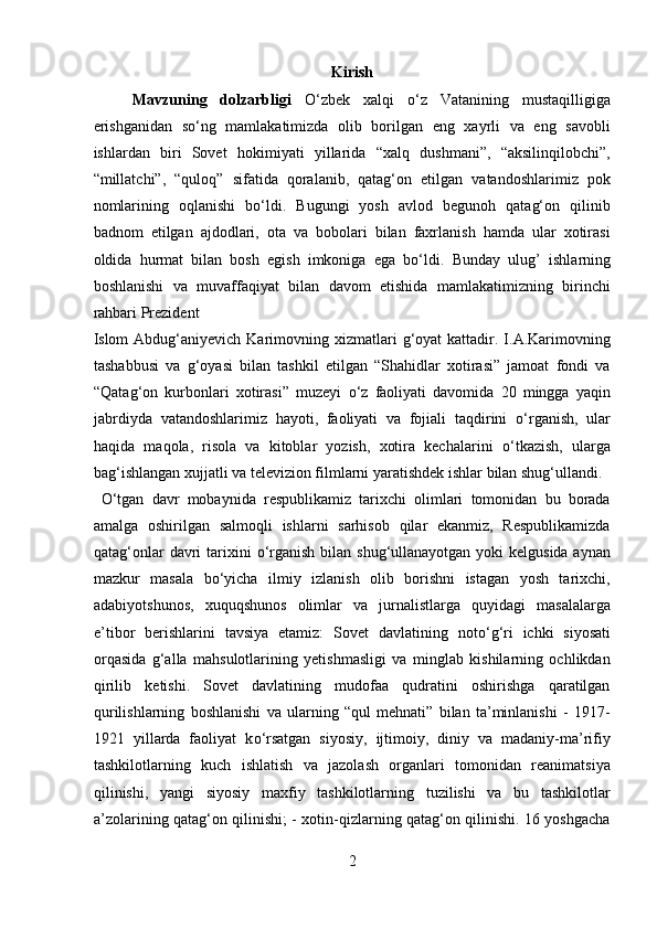 Kirish 
Mavzuning   dolzarbligi   О‘zbek   xalqi   о‘z   Vatanining   mustaqilligiga
erishganidan   sо‘ng   mamlakatimizda   olib   borilgan   eng   xayrli   va   eng   savobli
ishlardan   biri   Sovet   hokimiyati   yillarida   “xalq   dushmani”,   “aksilinqilobchi”,
“millatchi”,   “quloq”   sifatida   qoralanib,   qatag‘on   etilgan   vatandoshlarimiz   pok
nomlarining   oqlanishi   bо‘ldi.   Bugungi   yosh   avlod   begunoh   qatag‘on   qilinib
badnom   etilgan   ajdodlari,   ota   va   bobolari   bilan   faxrlanish   hamda   ular   xotirasi
oldida   hurmat   bilan   bosh   egish   imkoniga   ega   bо‘ldi.   Bunday   ulug’   ishlarning
boshlanishi   va   muvaffaqiyat   bilan   davom   etishida   mamlakatimizning   birinchi
rahbari Prezident 
Islom  Abdug‘aniyevich  Karimovning  xizmatlari   g‘oyat  kattadir. I.A.Karimovning
tashabbusi   va   g‘oyasi   bilan   tashkil   etilgan   “Shahidlar   xotirasi”   jamoat   fondi   va
“Qatag‘on   kurbonlari   xotirasi”   muzeyi   о ‘z   faoliyati   davomida   20   mingga   yaqin
jabrdiyda   vatandoshlarimiz   hayoti,   faoliyati   va   fojiali   taqdirini   о ‘rganish,   ular
haqida   maqola,   risola   va   kitoblar   yozish,   xotira   kechalarini   о ‘tkazish,   ularga
bag‘ishlangan xujjatli va televizion filmlarni yaratishdek ishlar bilan shug‘ullandi.
  О ‘tgan   davr   mobaynida   respublikamiz   tarixchi   olimlari   tomonidan   bu   borada
amalga   oshirilgan   salmoqli   ishlarni   sarhisob   qilar   ekanmiz,   Respublikamizda
qatag‘onlar  davri  tarixini   о ‘rganish bilan shug‘ullanayotgan yoki  kelgusida aynan
mazkur   masala   b о ‘yicha   ilmiy   izlanish   olib   borishni   istagan   yosh   tarixchi,
adabiyotshunos,   xuquqshunos   olimlar   va   jurnalistlarga   quyidagi   masalalarga
e’tibor   berishlarini   tavsiya   etamiz:   Sovet   davlatining   not о ‘g‘ri   ichki   siyosati
orqasida   g‘alla   mahsulotlarining   yetishmasligi   va   minglab   kishilarning   ochlikdan
qirilib   ketishi.   Sovet   davlatining   mudofaa   qudratini   oshirishga   qaratilgan
qurilishlarning   boshlanishi   va   ularning   “qul   mehnati”   bilan   ta’minlanishi   -   1917-
1921   yillarda   faoliyat   k о ‘rsatgan   siyosiy,   ijtimoiy,   diniy   va   madaniy-ma’rifiy
tashkilotlarning   kuch   ishlatish   va   jazolash   organlari   tomonidan   reanimatsiya
qilinishi,   yangi   siyosiy   maxfiy   tashkilotlarning   tuzilishi   va   bu   tashkilotlar
a’zolarining qatag‘on qilinishi; - xotin-qizlarning qatag‘on qilinishi. 16 yoshgacha
2