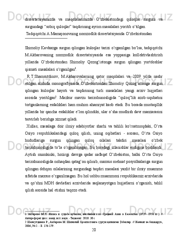 dissertatsiyamizda   va   maqolalarimizda   О‘zbekistondagi   quloqlar   surguni   va
surgundagi “sobiq quloqlar” taqdirining ayrim masalalari yoritib о‘tilgan. 
 Tadqiqotchi A.Mamajonovning nomzodlik dissertatsiyasida  О ‘zbekistondan 
 
Shimoliy Kavkazga surgun qilingan kuloqlar tarixi о‘rganilgan bо‘lsa, tadqiqotchi
M.Akbarovaning   nomzodlik   dissertatsiyasida   esa   yoppasiga   kollektivlashtirish
yillarida   O’zbekistondan   Shimoliy   Qozog‘istonga   surgun   qilingan   yurtdoshlar
qismati masalalari о‘rganilgan 1
.       
  R.T.Shamsutdinov,   M.Akbarovalarning   qator   maqolalari   va   2009   yilda   nashr
etilgan   alohida   monografiyasida   О‘zbekistondan   Shimoliy   Qozog‘istonga   surgun
qilingan   kuloqlar   hayoti   va   taqdirining   turli   masalalari   yangi   arxiv   hujjatlari
asosida   yoritilgan 2
.   Mazkur   mavzu   tarixshunosligida   “quloq”lik   azob-uqubatini
tortganlarning esdaliklari ham muhim ahamiyat kasb etadi. Bu borada mustaqillik
yillarida bir qancha esdaliklar e’lon qilindiki, ular о‘sha mudhish davr manzarasini
tasvirlab berishga xizmat qiladi.        
  Xullas,   masalaga   doir   ilmiy   adabiyotlar   sharhi   va   tahlili   kо‘rsatmoqdaki,   О‘rta
Osiyo   respublikalaridagi   quloq   qilish,   uning   oqibatlari   -   asosan,   О‘rta   Osiyo
hududlariga   surgun   qilingan   quloq   oilalari   takdiri   masalasi   о‘zbek
tarixshunosligida tо‘la о‘rganilmagan. Bu boradagi izlanishlar endigina boshlandi.
Aytish   mumkinki,   hozirgi   davrga   qadar   nafaqat   О‘zbekiston,   balki   О‘rta   Osiyo
tarixshunosligida nohaqdan qatag‘on qilinib, maxsus mehnat posyolkalariga surgun
qilingan dehqon oilalarining surgundagi taqdiri masalasi yaxlit bir ilmiy muammo
sifatida maxsus о‘rganilmagan. Bu hol ushbu muammoni respublikamiz arxivlarida
va   qо‘shni   MDH   davlatlari   arxivlarida   saqlanayotgan   hujjatlarni   о‘rganish,   tahlil
qilish asosida hal etishni taqozo etadi.  
 
 
1   Акбарова   М.Л.   Жизнь   и   судьба   кулаков,   вмсланньгх   из   Средней   Азии   в   Казахстан   (1929-   1956   гг.)   //
Автореферат дисс. канд. ист. наук. -Ташкент: 2010. 30 с 
2  Шамсутдинов Р., Акбарова М. Шимолий Қозогистонга сургун қилинган ўзбеклар. // Жамият ва бошқарув,
2006, № 2. - Б. 176-179. 
20  
  