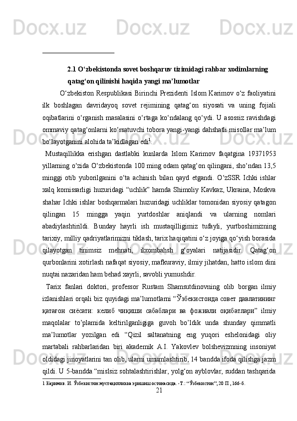  
 
 
2.1 О‘zbekistonda sovet boshqaruv tizimidagi rahbar xodimlarning 
qatag‘on qilinishi haqida yangi ma’lumotlar 
О‘zbekiston Respublikasi  Birinchi  Prezidenti Islom Karimov о‘z faoliyatini
ilk   boshlagan   davridayoq   sovet   rejimining   qatag‘on   siyosati   va   uning   fojiali
oqibatlarini   о‘rganish   masalasini   о‘rtaga   kо‘ndalang   qо‘ydi.   U   asossiz   ravishdagi
ommaviy qatag‘onlarni kо‘rsatuvchi tobora yangi-yangi dahshatli misollar ma’lum
bо‘layotganini alohida ta’kidlagan edi 1
.       
  Mustaqillikka   erishgan   dastlabki   kunlarda   Islom   Karimov   faqatgina   19371953
yillarning о‘zida О‘zbekistonda 100 ming odam qatag‘on qilingani, shо‘ndan 13,5
minggi   otib   yuborilganini   о‘ta   achinish   bilan   qayd   etgandi.   О‘zSSR   Ichki   ishlar
xalq komissarligi  huzuridagi “uchlik” hamda Shimoliy Kavkaz, Ukraina, Moskva
shahar Ichki ishlar boshqarmalari huzuridagi uchliklar tomonidan siyosiy qatagon
qilingan   15   mingga   yaqin   yurtdoshlar   aniqlandi   va   ularning   nomlari
abadiylashtirildi.   Bunday   hayrli   ish   mustaqilligimiz   tufayli,   yurtboshimizning
tarixiy, milliy qadriyatlarimizni tiklash, tarix haqiqatini о‘z joyiga qо‘yish borasida
qilayotgan   tinimsiz   mehnati,   ilxombahsh   g‘oyalari   natijasidir.   Qatag‘on
qurbonlarini xotirlash nafaqat siyosiy, mafkuraviy, ilmiy jihatdan, hatto islom dini
nuqtai nazaridan ham behad xayrli, savobli yumushdir.      
  Tarix   fanlari   doktori,   professor   Rustam   Shamsutdinovning   olib   borgan   ilmiy
izlanishlari orqali biz quyidagi ma’lumotlarni “Ўзбекистонда совет давлатининг
қатағон   сиёсати:   келиб   чиқиши   сабаблари   ва   фожиали   оқибатлари”   ilmiy
maqolalar   to’plamida   keltirilganligiga   guvoh   bo’ldik   unda   shunday   qimmatli
ma’lumotlar   yozilgan   edi   “Qizil   saltanatning   eng   yuqori   eshelonidagi   oliy
martabali   rahbarlaridan   biri   akademik   A.I.   Yakovlev   bolshevizmning   insoniyat
oldidagi jinoyatlarini tan olib, ularni umumlashtirib, 14 bandda ifoda qilishga jazm
qildi. U 5-bandda “mislsiz sohtalashtirishlar, yolg‘on ayblovlar, suddan tashqarida
1  Каримов. И. Ўзбекистон мустақилликка эришиш остонасида. -Т.: “Ўзбекистон”, 20 П , 166-б. 
21  
  