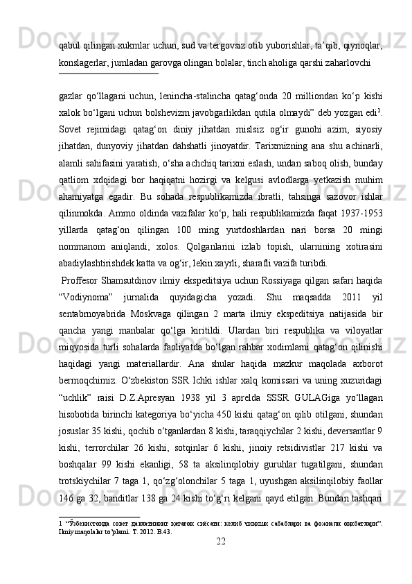 qabul qilingan xukmlar uchun, sud va tergovsiz otib yuborishlar, ta’qib, qiynoqlar,
konslagerlar, jumladan garovga olingan bolalar, tinch aholiga qarshi zaharlovchi 
 
gazlar   qо‘llagani   uchun,   lenincha-stalincha   qatag‘onda   20   milliondan   kо‘p   kishi
xalok bо‘lgani uchun bolshevizm javobgarlikdan qutila olmaydi” deb yozgan edi 1
.
Sovet   rejimidagi   qatag‘on   diniy   jihatdan   mislsiz   og‘ir   gunohi   azim,   siyosiy
jihatdan,   dunyoviy   jihatdan   dahshatli   jinoyatdir.   Tarixmizning   ana   shu   achinarli,
alamli sahifasini yaratish, о‘sha achchiq tarixni eslash, undan saboq olish, bunday
qatliom   xdqidagi   bor   haqiqatni   hozirgi   va   kelgusi   avlodlarga   yetkazish   muhim
ahamiyatga   egadir.   Bu   sohada   respublikamizda   ibratli,   tahsinga   sazovor   ishlar
qilinmokda.  Ammo  oldinda  vazifalar  kо‘p, hali   respublikamizda  faqat  1937-1953
yillarda   qatag‘on   qilingan   100   ming   yurtdoshlardan   nari   borsa   20   mingi
nommanom   aniqlandi,   xolos.   Qolganlarini   izlab   topish,   ularnining   xotirasini
abadiylashtirishdek katta va og‘ir, lekin xayrli, sharafli vazifa turibdi.  
  Proffesor  Shamsutdinov ilmiy ekspeditsiya uchun Rossiyaga  qilgan safari haqida
“Vodiynoma”   jurnalida   quyidagicha   yozadi.   Shu   maqsadda   2011   yil
sentabrnoyabrida   Moskvaga   qilingan   2   marta   ilmiy   ekspeditsiya   natijasida   bir
qancha   yangi   manbalar   qо‘lga   kiritildi.   Ulardan   biri   respublika   va   viloyatlar
miqyosida   turli   sohalarda   faoliyatda   bо‘lgan   rahbar   xodimlarni   qatag‘on   qilinishi
haqidagi   yangi   materiallardir.   Ana   shular   haqida   mazkur   maqolada   axborot
bermoqchimiz.   О‘zbekiston   SSR   Ichki   ishlar   xalq   komissari   va   uning   xuzuridagi
“uchlik”   raisi   D.Z.Apresyan   1938   yil   3   aprelda   SSSR   GULAGiga   yо‘llagan
hisobotida birinchi kategoriya bо‘yicha 450 kishi  qatag‘on qilib otilgani, shundan
josuslar 35 kishi, qochib о‘tganlardan 8 kishi, taraqqiychilar 2 kishi, deversantlar 9
kishi,   terrorchilar   26   kishi,   sotqinlar   6   kishi,   jinoiy   retsidivistlar   217   kishi   va
boshqalar   99   kishi   ekanligi,   58   ta   aksilinqilobiy   guruhlar   tugatilgani,   shundan
trotskiychilar   7   taga   1,   qо‘zg‘olonchilar   5   taga   1,   uyushgan   aksilinqilobiy   faollar
146 ga 32, banditlar 138 ga 24 kishi tо‘g‘ri kelgani qayd etilgan. Bundan tashqari
1   “Ўзбекистонда   совет   давлатининг   қатағон   сиёсати:   келиб   чиқиши   сабаблари   ва   фожиали   оқибатлари”.
Ilmiy maqolalar to’plami. T. 2012. B.43. 
22  
  