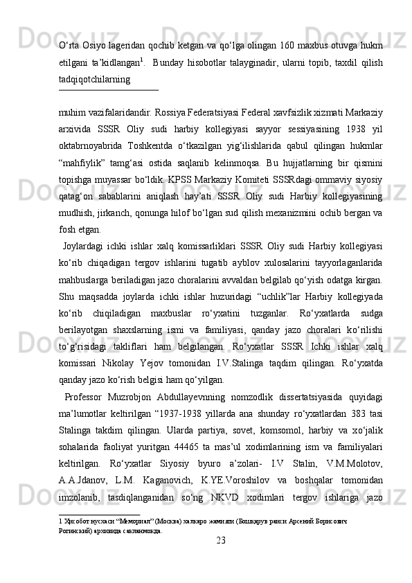 О‘rta Osiyo lageridan qochib ketgan va qо‘lga olingan 160 maxbus otuvga hukm
etilgani   ta’kidlangan 1
.     Bunday   hisobotlar   talayginadir,   ularni   topib,   taxdil   qilish
tadqiqotchilarning 
 
muhim vazifalaridandir. Rossiya Federatsiyasi Federal xavfsizlik xizmati Markaziy
arxivida   SSSR   Oliy   sudi   harbiy   kollegiyasi   sayyor   sessiyasining   1938   yil
oktabrnoyabrida   Toshkentda   о‘tkazilgan   yig‘ilishlarida   qabul   qilingan   hukmlar
“mahfiylik”   tamg‘asi   ostida   saqlanib   kelinmoqsa.   Bu   hujjatlarning   bir   qismini
topishga muyassar  bо‘ldik. KPSS Markaziy Komiteti SSSRdagi ommaviy siyosiy
qatag‘on   sabablarini   aniqlash   hay’ati   SSSR   Oliy   sudi   Harbiy   kollegiyasining
mudhish, jirkanch, qonunga hilof bо‘lgan sud qilish mexanizmini ochib bergan va
fosh etgan.            
  Joylardagi   ichki   ishlar   xalq   komissarliklari   SSSR   Oliy   sudi   Harbiy   kollegiyasi
kо‘rib   chiqadigan   tergov   ishlarini   tugatib   ayblov   xulosalarini   tayyorlaganlarida
mahbuslarga beriladigan jazo choralarini avvaldan belgilab qо‘yish odatga kirgan.
Shu   maqsadda   joylarda   ichki   ishlar   huzuridagi   “uchlik”lar   Harbiy   kollegiyada
kо‘rib   chiqiladigan   maxbuslar   rо‘yxatini   tuzganlar.   R о ‘yxatlarda   sudga
berilayotgan   shaxslarning   ismi   va   familiyasi,   qanday   jazo   choralari   k о ‘rilishi
t о ‘g‘risidagi   takliflari   ham   belgilangan.   R о ‘yxatlar   SSSR   Ichki   ishlar   xalq
komissari   Nikolay   Yejov   tomonidan   I.V.Stalinga   taqdim   qilingan.   R о ‘yxatda
qanday jazo k о ‘rish belgisi ham q о ‘yilgan.         
  Professor   Muzrobjon   Abdullayevnning   nomzodlik   dissertatsiyasida   quyidagi
ma’lumotlar   keltirilgan   “1937-1938   yillarda   ana   shunday   r о ‘yxatlardan   383   tasi
Stalinga   takdim   qilingan.   Ularda   partiya,   sovet,   komsomol,   harbiy   va   x о ‘jalik
sohalarida   faoliyat   yuritgan   44465   ta   mas’ul   xodimlarining   ism   va   familiyalari
keltirilgan.   R о ‘yxatlar   Siyosiy   byuro   a’zolari-   I.V   Stalin,   V.M.Molotov,
A.A.Jdanov,   L.M.   Kaganovich,   K.YE.Voroshilov   va   boshqalar   tomonidan
imzolanib,   tasdiqlanganidan   s о ‘ng   NKVD   xodimlari   tergov   ishlariga   jazo
1  Ҳисобот нусхаси “Мемориал” (Москва) халкаро жамияти (Бошқарув раиси Арсений Борисович 
Рогинский) архивида сакланмокда. 
23  
  