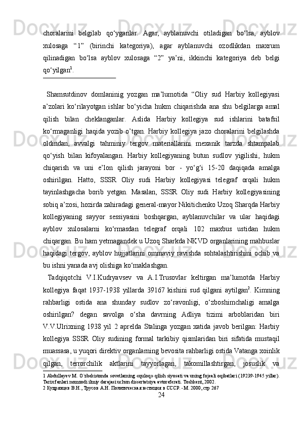 choralarini   belgilab   q о ‘yganlar.   Agar,   ayblanuvchi   otiladigan   b о ‘lsa,   ayblov
xulosaga   “1”   (birinchi   kategoriya),   agar   ayblanuvchi   ozodlikdan   maxrum
qilinadigan   b о ‘lsa   ayblov   xulosaga   “2”   ya’ni,   ikkinchi   kategoriya   deb   belgi
q о ‘yilgan 1
.             
 
  Shamsutdinov   domlaninig   yozgan   ma’lumotida   “Oliy   sud   Harbiy   kollegiyasi
a’zolari   kо‘rilayotgan   ishlar   bо‘yicha   hukm   chiqarishda   ana   shu   belgilarga   amal
qilish   bilan   cheklanganlar.   Aslida   Harbiy   kollegiya   sud   ishlarini   batafsil
kо‘rmaganligi   haqida   yozib   o’tgan.   Harbiy   kollegiya   jazo   choralarini   belgilashda
oldindan,   avvalgi   tahminiy   tergov   materiallarini   mexanik   tarzda   shtampalab
qо‘yish   bilan   kifoyalangan.   Harbiy   kollegiyaning   butun   sudlov   yigilishi,   hukm
chiqarish   va   uni   e’lon   qilish   jarayoni   bor   -   yо‘g‘i   15-20   daqiqada   amalga
oshirilgan.   Hatto,   SSSR   Oliy   sudi   Harbiy   kollegiyasi   telegraf   orqali   hukm
tayinlashgacha   borib   yetgan.   Masalan,   SSSR   Oliy   sudi   Harbiy   kollegiyasining
sobiq a’zosi, hozirda zahiradagi general-mayor Nikitichenko Uzoq Sharqda Harbiy
kollegiyaning   sayyor   sessiyasini   boshqargan,   ayblanuvchilar   va   ular   haqidagi
ayblov   xulosalarni   kо‘rmasdan   telegraf   orqali   102   maxbus   ustidan   hukm
chiqargan. Bu ham yetmagandek u Uzoq Sharkda NKVD organlarining mahbuslar
haqidagi   tergov,   ayblov   hujjatlarini   ommaviy   ravishda   sohtalashtirishini   ochib   va
bu ishni yanada avj olishiga kо‘maklashgan. 
  Tadqiqotchi   V.I.Kudryavsev   va   A.I.Trusovlar   keltirgan   ma’lumotda   Harbiy
kollegiya   faqat   1937-1938   yillarda   39167   kishini   sud   qilgani   aytilgan 2
.   Kimning
rahbarligi   ostida   ana   shunday   sudlov   zо‘ravonligi,   о‘zboshimchaligi   amalga
oshirilgan?   degan   savolga   о‘sha   davrning   Adliya   tizimi   arboblaridan   biri
V.V.Ulrixning   1938   yil   2   aprelda   Stalinga   yozgan   xatida   javob   berilgan:   Harbiy
kollegiya   SSSR   Oliy   sudining   formal   tarkibiy   qismlaridan   biri   sifatida   mustaqil
muassasa, u yuqori direktiv organlarning bevosita rahbarligi ostida Vatanga xoinlik
qilgan,   terrorchilik   aktlarini   tayyorlagan,   takomillashtirgan,   josuslik   va
1  Abdullayev M. O`zbekistonda sovetlarning «quloq» qilish siyosati va uning fojeali oqibatlari (19239-1945 yillar).
Tarix fanlari nomzodi ilmiy darajasi uchun dissertatsiya avtoreferati. Toshkent, 2002. 
2   Кудрявцев   В . Н .,  Трусов   А . Н .  Политическая   юстиция   в   СССР . - М . 2000,  стр  267 
24  
  