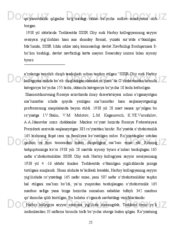 qо‘poruvchilik   qilganlar   tо‘g‘risidagi   ishlar   bо‘yicha   sudlov   amaliyotini   olib
borgan.            
  1938   yil   oktabrida   Toshkentda   SSSR   Oliy   sudi   Harbiy   kollegiyasining   sayyor
sessiyasi   yig‘ilishlari   ham   ana   shunday   formal,   yuzaki   sur’atda   о‘tkazilgan.
Ma’lumki, SSSR Ichki ishlar xalq komissarligi davlat Xavfsizligi Boshqarmasi  8-
bо‘lim   boshligi,   davlat   xavfsizligi   katta   mayori   Sesariskiy   imzosi   bilan   siyosiy
byuro 
 
a’zolariga tanishib chiqib tasdiqlash uchun taqdim etilgan “SSSR Oliy sudi Harbiy
kollegiyasi sudida kо‘rib chiqiladigan shaxslar rо‘yxati”da О‘zbekistondan birinchi
kategoriya bо‘yicha 155 kishi, ikkinchi kategoriya bо‘yicha 10 kishi keltirilgan. 
  Shamsutdinovning   Rossiya   arxivlarida   ilmiy  dissertatsiyasi   uchun   o’rganayotgan
ma’lumotlar   ichida   quyida   yozilgan   ma’lumotlar   ham   saqlanayotganligi
professorning   maqolalarida   bayon   etildi.   1938   yil   28   mart   sanasi   qо‘yilgan   bu
rо‘yxatga   I.V.Stalin,   V.M.   Molotov,   L.M.   Kaganovich,   K.YE.Voroshilov,
A.A.Jdanovlar   imzo   chekkanlar.   Mazkur   r о ‘yxat   hozirda   Rossiya   Federatsiyasi
Prezidenti arxivida saqlanayotgan 383 r о ‘yxatdan biridir. R о ‘yxatda  о ‘zbekistonlik
165   kishining   faqat   ismi   va   familiyasi   k о ‘rsatilgan   xolos.   R о ‘yxatdagilar   ustidan
qachon   va   kim   tomonidan   xukm   chiqarilgani   ma’lum   emas   edi.   Bizning
tadqiqotimizga   k о ‘ra   1938   yili   28   martda   siyosiy   byuro   a’zolari   tasdiqlagan   165
nafar   о ‘zbekistonliklar   SSSR   Oliy   sudi   Harbiy   kollegiyasi   sayyor   sessiyasining
1938   yil   4   -16   oktabr   kunlari   Toshkentda   о ‘tkazilgan   yigilishlarida   jazoga
tortilgani aniqlandi. Shuni alohida ta’kidlash kerakki, Harbiy kollegiyaning sayyor
yig‘ilishida   r о ‘yxatdagi   165   nafar   emas,   jami   507   nafar   о ‘zbekistonliklar   taqdiri
hal   etilgani   ma’lum   b о ‘ldi,   ya’ni   yuqoridan   tasdiqlangan   о ‘zbekistonlik   165
maxbus   safiga   yana   bizga   hozircha   nomalum   sabablar   tufayli   342   maxbus
q о ‘shimcha qilib kiritilgan. Bu holatni  о ‘rganish navbatdagi vazifalardandir.  
  Harbiy   kollegiya   sayyor   sessiyasi   yig‘ilishi   shuningdek,   Toshkent   temir   y о ‘li
xodimlaridan 35 nafarini birinchi toifa b о ‘yicha otuvga hukm qilgan. R о ‘yxatning
25  
  