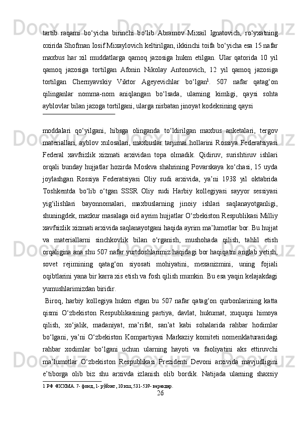 tartib   raqami   b о ‘yicha   birinchi   b о ‘lib   Abramov   Mixail   Ignatovich,   r о ‘yxatning
oxirida Shofman Iosif Mixaylovich keltirilgan, ikkinchi toifa b о ‘yicha esa 15 nafar
maxbus   har   xil   muddatlarga   qamoq   jazosiga   hukm   etilgan.   Ular   qatorida   10   yil
qamoq   jazosiga   tortilgan   Afonin   Nikolay   Antonovich,   12   yil   qamoq   jazosiga
tortilgan   Chernyavskiy   Viktor   Ageyevichlar   b о ‘lgan 1
.   507   nafar   qatag‘on
qilinganlar   nomma-nom   aniqlangan   b о ‘lsada,   ularning   kimligi,   qaysi   sohta
ayblovlar bilan jazoga tortilgani, ularga nisbatan jinoyat kodeksining qaysi 
 
moddalari   qо‘yilgani,   hibsga   olinganda   tо‘ldirilgan   maxbus   anketalari,   tergov
materiallari,   ayblov   xulosalari,   maxbuslar   tarjimai   hollarini   Rossiya   Federatsiyasi
Federal   xavfsizlik   xizmati   arxividan   topa   olmadik.   Qidiruv,   surishtiruv   ishlari
orqali   bunday  hujjatlar   hozirda  Moskva   shahrining Povarskaya  kо‘chasi,  15 uyda
joylashgan   Rossiya   Federatsiyasi   Oliy   sudi   arxivida,   ya’ni   1938   yil   oktabrida
Toshkentda   bо‘lib   о‘tgan   SSSR   Oliy   sudi   Harbiy   kollegiyasi   sayyor   sessiyasi
yig‘ilishlari   bayonnomalari,   maxbuslarning   jinoiy   ishlari   saqlanayotganligi,
shuningdek, mazkur masalaga oid ayrim hujjatlar О‘zbekiston Respublikasi Milliy
xavfsizlik xizmati arxivida saqlanayotgani haqida ayrim ma’lumotlar bor. Bu hujjat
va   materiallarni   sinchkovlik   bilan   о‘rganish,   mushohada   qilish,   tahlil   etish
orqaligina ana shu 507 nafar yurtdoshlarimiz haqidagi bor haqiqatni anglab yetish,
sovet   rejimining   qatag‘on   siyosati   mohiyatini,   mexanizmini,   uning   fojiali
oqibtlarini yana bir karra xis etish va fosh qilish mumkin. Bu esa yaqin kelajakdagi
yumushlarimizdan biridir.         
  Biroq,   harbiy   kollegiya   hukm   etgan   bu   507   nafar   qatag‘on   qurbonlarining   katta
qismi   О‘zbekiston   Respublikasining   partiya,   davlat,   hukumat,   xuquqni   himoya
qilish,   xо‘jalik,   madaniyat,   ma’rifat,   san’at   kabi   sohalarida   rahbar   hodimlar
bо‘lgani,   ya’ni   О‘zbekiston   Kompartiyasi   Markaziy   komiteti   nomenklaturasidagi
rahbar   xodimlar   bо‘lgani   uchun   ularning   hayoti   va   faoliyatini   aks   ettiruvchi
ma’lumotlar   О‘zbekiston   Respublikasi   Prezidenti   Devoni   arxivida   mavjudligini
e’tiborga   olib   biz   shu   arxivda   izlanish   olib   bordik.   Natijada   ularning   shaxsiy
1  РФ ФХХМА. 7- фонд, 1- рўйхат, 10 иш, 531-539- варакдар. 
26  
  