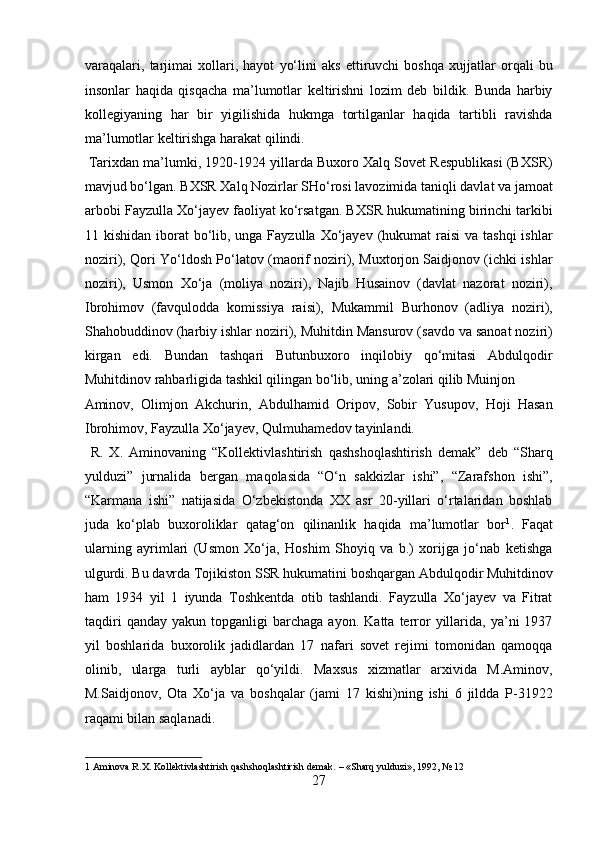 varaqalari,   tarjimai   xollari,   hayot   yо‘lini   aks   ettiruvchi   boshqa   xujjatlar   orqali   bu
insonlar   haqida   qisqacha   ma’lumotlar   keltirishni   lozim   deb   bildik.   Bunda   harbiy
kollegiyaning   har   bir   yigilishida   hukmga   tortilganlar   haqida   tartibli   ravishda
ma’lumotlar keltirishga harakat qilindi.            
 Tarixdan ma’lumki, 1920-1924 yillarda Buxoro Xalq Sovet Respublikasi (BXSR)
mavjud bо‘lgan. BXSR Xalq Nozirlar SHо‘rosi lavozimida taniqli davlat va jamoat
arbobi Fayzulla Xо‘jayev faoliyat kо‘rsatgan. BXSR hukumatining birinchi tarkibi
11 kishidan iborat  bо‘lib, unga Fayzulla  Xо‘jayev  (hukumat  raisi  va tashqi  ishlar
noziri), Qori Yо‘ldosh Pо‘latov (maorif noziri), Muxtorjon Saidjonov (ichki ishlar
noziri),   Usmon   Xо‘ja   (moliya   noziri),   Najib   Husainov   (davlat   nazorat   noziri),
Ibrohimov   (favqulodda   komissiya   raisi),   Mukammil   Burhonov   (adliya   noziri),
Shahobuddinov (harbiy ishlar noziri), Muhitdin Mansurov (savdo va sanoat noziri)
kirgan   edi.   Bundan   tashqari   Butunbuxoro   inqilobiy   qо‘mitasi   Abdulqodir
Muhitdinov rahbarligida tashkil qilingan bо‘lib, uning a’zolari qilib Muinjon 
Aminov,   Olimjon   Akchurin,   Abdulhamid   Oripov,   Sobir   Yusupov,   Hoji   Hasan
Ibrohimov, Fayzulla Xо‘jayev, Qulmuhamedov tayinlandi.    
  R.   X.   Aminovaning   “Kollektivlashtirish   qashshoqlashtirish   demak”   deb   “Sharq
yulduzi”   jurnalida   bergan   maqolasida   “О‘n   sakkizlar   ishi”,   “Zarafshon   ishi”,
“Karmana   ishi”   natijasida   О‘zbekistonda   XX   asr   20-yillari   о‘rtalaridan   boshlab
juda   kо‘plab   buxoroliklar   qatag‘on   qilinanlik   haqida   ma’lumotlar   bor 1
.   Faqat
ularning   ayrimlari   (Usmon   Xо‘ja,   Hoshim   Shoyiq   va   b.)   xorijga   jо‘nab   ketishga
ulgurdi. Bu davrda Tojikiston SSR hukumatini boshqargan Abdulqodir Muhitdinov
ham   1934   yil   1   iyunda   Toshkentda   otib   tashlandi.   Fayzulla   Xо‘jayev   va   Fitrat
taqdiri   qanday   yakun  topganligi   barchaga   ayon.   Katta   terror   yillarida,  ya’ni   1937
yil   boshlarida   buxorolik   jadidlardan   17   nafari   sovet   rejimi   tomonidan   qamoqqa
olinib,   ularga   turli   ayblar   qо‘yildi.   Maxsus   xizmatlar   arxivida   M.Aminov,
M.Saidjonov,   Ota   Xо‘ja   va   boshqalar   (jami   17   kishi)ning   ishi   6   jildda   P-31922
raqami bilan saqlanadi. 
 
1  Aminova R.X. Kollektivlashtirish qashshoqlashtirish demak. – «Sharq yulduzi», 1992, № 12 
27  
  