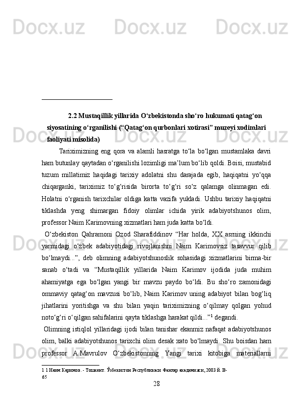  
 
 
 
 
 
 
2.2 Mustaqillik yillarida О‘zbekistonda shо‘ro hukumati qatag‘on 
siyosatining о‘rganilishi (“Qatag‘on qurbonlari xotirasi” muzeyi xodimlari 
faoliyati misolida) 
Tariximizning   eng   qora   va   alamli   hasratga   tо‘la   bо‘lgan   mustamlaka   davri
ham butunlay qaytadan о‘rganilishi lozimligi ma’lum bо‘lib qoldi. Boisi, mustabid
tuzum   millatimiz   haqidagi   tarixiy   adolatni   shu   darajada   egib,   haqiqatni   yо‘qqa
chiqarganki,   tariximiz   tо‘g‘risida   birorta   tо‘g‘ri   sо‘z   qalamga   olinmagan   edi.
Holatni   о‘rganish   tarixchilar   oldiga   katta   vazifa   yukladi.   Ushbu   tarixiy   haqiqatni
tiklashda   yeng   shimargan   fidoiy   olimlar   ichida   yirik   adabiyotshunos   olim,
professor Naim Karimovning xizmatlari ham juda katta bо‘ldi.      
  О‘zbekiston   Qahramoni   Ozod   Sharafiddinov   “Har   holda,   XX   asrning   ikkinchi
yarmidagi   о‘zbek   adabiyotidagi   rivojlanishni   Naim   Karimovsiz   tasavvur   qilib
bо‘lmaydi...”,   deb   olimning   adabiyotshunoslik   sohasidagi   xizmatlarini   birma-bir
sanab   о‘tadi   va   “Mustaqillik   yillarida   Naim   Karimov   ijodida   juda   muhim
ahamiyatga   ega   bо‘lgan   yangi   bir   mavzu   paydo   bо‘ldi.   Bu   shо‘ro   zamonidagi
ommaviy   qatag‘on   mavzusi   bо‘lib,   Naim   Karimov   uning   adabiyot   bilan   bog‘liq
jihatlarini   yoritishga   va   shu   bilan   yaqin   tariximizning   о‘qilmay   qolgan   yohud
notо‘g‘ri о‘qilgan sahifalarini qayta tiklashga harakat qildi...” 1
 degandi.  
  Olimning  istiqlol  yillaridagi  ijodi  bilan  tanishar   ekanmiz nafaqat   adabiyotshunos
olim, balki  adabiyotshunos  tarixchi  olim  desak  xato bо‘lmaydi.   Shu boisdan ham
professor   A.Mavrulov   О ‘zbekistonning   Yangi   tarixi   kitobiga   materiallarni
1  1 Наим Каримов. - Тошкент. Ўзбекистон Республикаси Фанлар академияси, 2003 й. B- 
65 
28  
  