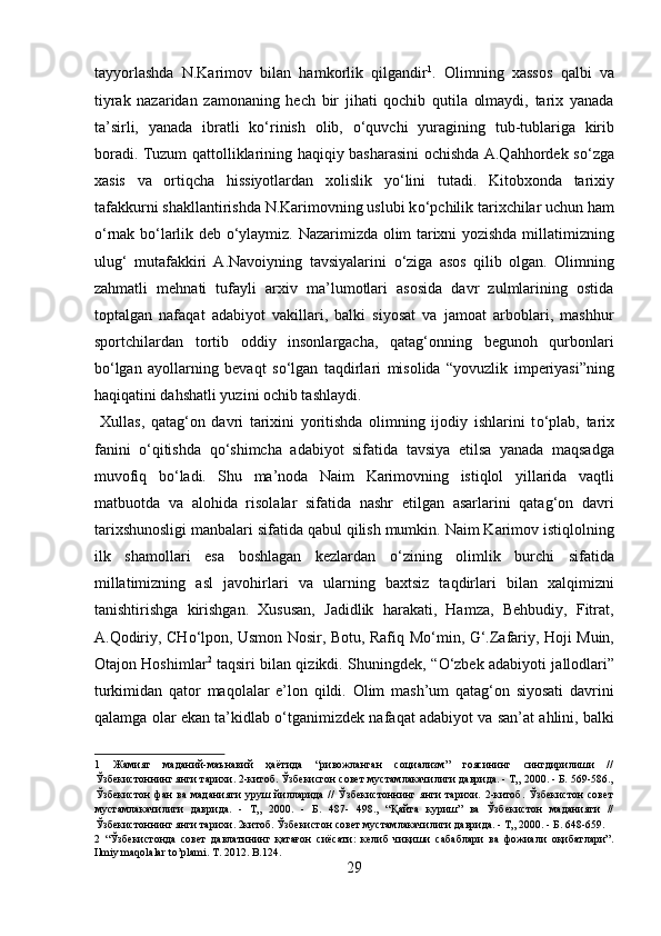 tayyorlashda   N.Karimov   bilan   hamkorlik   qilgandir 1
.   Olimning   xassos   qalbi   va
tiyrak   nazaridan   zamonaning   hech   bir   jihati   qochib   qutila   olmaydi,   tarix   yanada
ta’sirli,   yanada   ibratli   k о ‘rinish   olib,   о ‘quvchi   yuragining   tub-tublariga   kirib
boradi. Tuzum qattolliklarining haqiqiy basharasini ochishda A.Qahhordek s о ‘zga
xasis   va   ortiqcha   hissiyotlardan   xolislik   y о ‘lini   tutadi.   Kitobxonda   tarixiy
tafakkurni shakllantirishda N.Karimovning uslubi k о ‘pchilik tarixchilar uchun ham
о ‘rnak b о ‘larlik deb   о ‘ylaymiz. Nazarimizda olim tarixni yozishda millatimizning
ulug‘   mutafakkiri   A.Navoiyning   tavsiyalarini   о ‘ziga   asos   qilib   olgan.   Olimning
zahmatli   mehnati   tufayli   arxiv   ma’lumotlari   asosida   davr   zulmlarining   ostida
toptalgan   nafaqat   adabiyot   vakillari,   balki   siyosat   va   jamoat   arboblari,   mashhur
sportchilardan   tortib   oddiy   insonlargacha,   qatag‘onning   begunoh   qurbonlari
b о ‘lgan   ayollarning   bevaqt   s о ‘lgan   taqdirlari   misolida   “yovuzlik   imperiyasi”ning
haqiqatini dahshatli yuzini ochib tashlaydi.          
  Xullas,   qatag‘on   davri   tarixini   yoritishda   olimning   ijodiy   ishlarini   t о ‘plab,   tarix
fanini   о ‘qitishda   q о ‘shimcha   adabiyot   sifatida   tavsiya   etilsa   yanada   maqsadga
muvofiq   b о ‘ladi.   Shu   ma’noda   Naim   Karimovning   istiqlol   yillarida   vaqtli
matbuotda   va   alohida   risolalar   sifatida   nashr   etilgan   asarlarini   qatag‘on   davri
tarixshunosligi manbalari sifatida qabul qilish mumkin. Naim Karimov istiqlolning
ilk   shamollari   esa   boshlagan   kezlardan   о ‘zining   olimlik   burchi   sifatida
millatimizning   asl   javohirlari   va   ularning   baxtsiz   taqdirlari   bilan   xalqimizni
tanishtirishga   kirishgan.   Xususan,   Jadidlik   harakati,   Hamza,   Behbudiy,   Fitrat,
A.Qodiriy, CH о ‘lpon, Usmon Nosir, Botu, Rafiq M о ‘min, G‘.Zafariy, Hoji Muin,
Otajon Hoshimlar 2
  taqsiri bilan qizikdi. Shuningdek, “ О ‘zbek adabiyoti jallodlari”
turkimidan   qator   maqolalar   e’lon   qildi.   Olim   mash’um   qatag‘on   siyosati   davrini
qalamga olar ekan ta’kidlab   о ‘tganimizdek nafaqat adabiyot va san’at ahlini, balki
1   Жамият   маданий-маънавий   ҳаётида   “ривожланган   социализм”   гоясининг   сингдирилиши   //
Ўзбекистоннинг янги тарихи. 2-китоб. Ўзбекисгон совет мустамлакачилиги даврида. - Т„ 2000. - Б. 569-586.,
Ўзбекистон  фан   ва   маданияти   уруш  йилларида   //  Ўзбекистоннинг  янги  тарихи.  2-китоб.  Ўзбекистон   совет
мустамлакачилиги   даврида.   -   Т„   2000.   -   Б.   487-   498.,   “Қайта   куриш”   ва   Ўзбекистон   маданияти   //
Ўзбекистоннинг янги тарихи. 2китоб. Ўзбекистон совет мустамлакачилиги даврида. - Т„ 2000. - Б. 648-659. 
2   “Ўзбекистонда   совет   давлатининг   қатағон   сиёсати:   келиб   чиқиши   сабаблари   ва   фожиали   оқибатлари”.
Ilmiy maqolalar to’plami. T. 2012. B.124. 
29