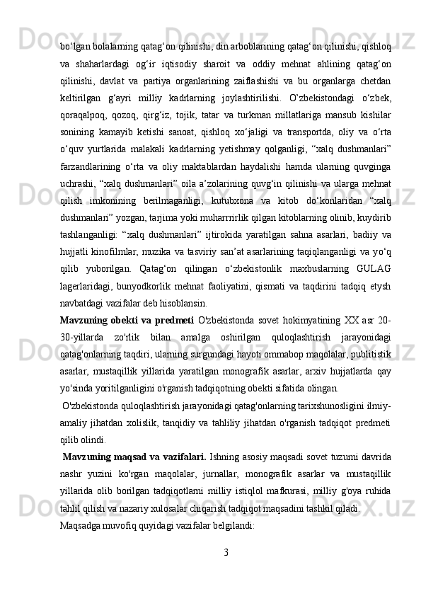 b о ‘lgan bolalarning qatag‘on qilinishi, din arboblarining qatag‘on qilinishi, qishloq
va   shaharlardagi   og‘ir   iqtisodiy   sharoit   va   oddiy   mehnat   ahlining   qatag‘on
qilinishi,   davlat   va   partiya   organlarining   zaiflashishi   va   bu   organlarga   chetdan
keltirilgan   g‘ayri   milliy   kadrlarning   joylashtirilishi.   O’zbekistondagi   о ‘zbek,
qoraqalpoq,   qozoq,   qirg‘iz,   tojik,   tatar   va   turkman   millatlariga   mansub   kishilar
sonining   kamayib   ketishi   sanoat,   qishloq   x о ‘jaligi   va   transportda,   oliy   va   о ‘rta
о ‘quv   yurtlarida   malakali   kadrlarning   yetishmay   qolganligi,   “xalq   dushmanlari”
farzandlarining   о ‘rta   va   oliy   maktablardan   haydalishi   hamda   ularning   quvginga
uchrashi, “xalq dushmanlari”  oila a’zolarining quvg‘in qilinishi  va ularga mehnat
qilish   imkonining   berilmaganligi,   kutubxona   va   kitob   d о ‘konlaridan   “xalq
dushmanlari” yozgan, tarjima yoki muharrrirlik qilgan kitoblarning olinib, kuydirib
tashlanganligi:   “xalq   dushmanlari”   ijtirokida   yaratilgan   sahna   asarlari,   badiiy   va
hujjatli kinofilmlar, muzika va tasviriy san’at  asarlarining taqiqlanganligi  va y о ‘q
qilib   yuborilgan.   Qatag‘on   qilingan   о ‘zbekistonlik   maxbuslarning   GULAG
lagerlaridagi,   bunyodkorlik   mehnat   faoliyatini,   qismati   va   taqdirini   tadqiq   etysh
navbatdagi vazifalar deb hisoblansin.      
Mavzuning   obekti   va   predmeti   O'zbekistonda   sovet   hokimyatining   XX   asr   20-
30-yillarda   zo'rlik   bilan   amalga   oshirilgan   quloqlashtirish   jarayonidagi
qatag'onlarning taqdiri, ularning surgundagi hayoti ommabop maqolalar, publitistik
asarlar,   mustaqillik   yillarida   yaratilgan   monografik   asarlar,   arxiv   hujjatlarda   qay
yo'sinda yoritilganligini o'rganish tadqiqotning obekti sifatida olingan. 
 O'zbekistonda quloqlashtirish jarayonidagi qatag'onlarning tarixshunosligini ilmiy-
amaliy   jihatdan   xolislik,   tanqidiy   va   tahliliy   jihatdan   o'rganish   tadqiqot   predmeti
qilib olindi.          
  Mavzuning maqsad va vazifalari.   Ishning asosiy maqsadi sovet tuzumi davrida
nashr   yuzini   ko'rgan   maqolalar,   jurnallar,   monografik   asarlar   va   mustaqillik
yillarida   olib   borilgan   tadqiqotlarni   milliy   istiqlol   mafkurasi,   milliy   g'oya   ruhida
tahlil qilish va nazariy xulosalar chiqarish tadqiqot maqsadini tashkil qiladi. 
Maqsadga muvofiq quyidagi vazifalar belgilandi:      
3  
  