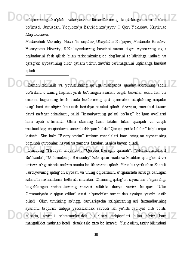 xalqimizning   k о ‘plab   vatanparvar   farzandlarining   taqdirlariga   ham   befarq
b о ‘lmadi.   Jumladan,   Yoqubx о ‘ja   Bahriddinx о ‘jayev.   I,   Qori   Yokubov,   Xayriniso
Majidxonova, 
Abduvahob   Murodiy,   Nazir   T о ‘raqulov,   Ubaydulla   X о ‘jayev,   Abdunabi   Rasulev,
Husaynxon   Niyoziy,   S.X о ‘jayevlarning   hayotini   xazon   etgan   siyosatning   og‘ir
oqibatlarini   fosh   qilish   bilan   tariximizning   oq   dog‘larini   t о ‘ldirishga   intiladi   va
qatag‘on siyosatining  biror  qatlam   uchun xavfsiz  b о ‘lmaganini   uqtirishga  harakat
qiladi.            
 
  Zamon   zolimlik   va   yovuzlikning   qо‘liga   tushganda   qanday   axvolning   sodir
bо‘lishini   о‘zining   hajman   yirik   bо‘lmagan   asarlari   orqali   tasvirlar   ekan,   har   bir
insonni   bugunning   tinch   osuda   kunlarining   qadr-qimmatini   istiqlolning   naqadar
ulug‘   baxt   ekanligini   kо‘rsatib   berishga   harakat   qiladi.   Ayniqsa,   mustabid   tuzum
davri   nafaqat   erkaklarni,   balki   “insoniyatning   gо‘zal   bо‘lagi”   bо‘lgan   ayollarni
ham   ayab   о‘tirmadi.   Olim   ularning   ham   takdiri   bilan   qiziqadi   va   vaqtli
matbuotdagi chiqishlarini umumlashtirgan holda “Qor qо‘ynida lolalar” tо‘plamiga
kiritadi.   Shu   kabi   “Boqiy   xotira”   turkum   maqolalari   ham   qatag‘on   siyosatining
begunoh qurbonlari hayoti va zamona fitnalari haqida bayon qiladi.   
  Olimning   “Hidoyat   Inoyatov”,   “Qurbon   Beregin   qismati”,   “Muhammadsharif
Sо‘fizoda”, “Mahmudxо‘ja Behbudiy” kabi qator risola va kitoblari qatag‘on davri
tarixini о‘rganishda muhim manba bо‘lib xizmat qiladi. Yana bir yirik olim Sherali
Turdiyevning qatag‘on siyosati va uning oqibatlarini о‘rganishda amalga oshirgan
zahmatli mehnatlarini keltirish mumkin. Olimning qatag‘on siyosatini о‘rganishga
bagishlangan   mehnatlarining   mevasi   sifatida   dunyo   yuzini   kо‘rgan   “Ular
Germaniyada   о‘qigan   edilar”   asari   о‘quvchilar   tomonidan   ayniqsa   yaxshi   kutib
olindi.   Olim   umrining   sо‘nggi   damlarigacha   xalqimizning   asl   farzandlarining
ayanchli   taqdirini   xalqqa   yetkazishdek   savobli   ish   yо‘lda   faoliyat   olib   bordi.
Albatta,   sevimli   qahramonlaridek   bu   ilmiy   tadqiqotlari   bilan   о‘zini   ham
mangulikka muhrlab ketdi, desak aslo xato bо‘lmaydi. Yirik olim, arxiv bilimdoni
30  
  