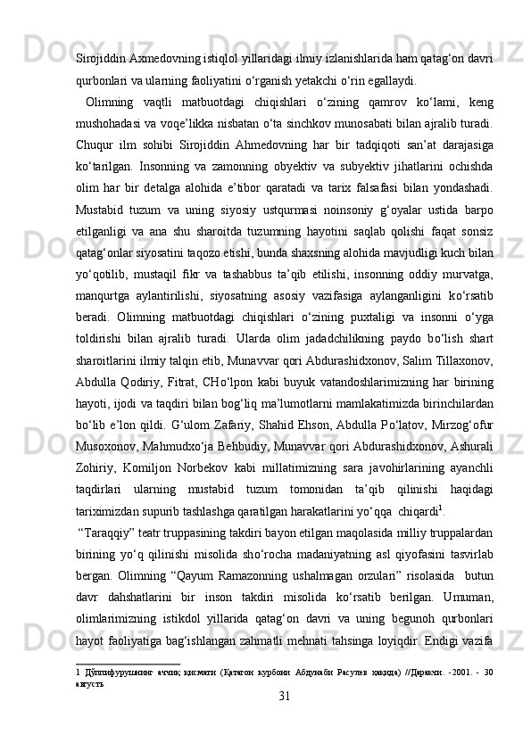 Sirojiddin Axmedovning istiqlol yillaridagi ilmiy izlanishlarida ham qatag‘on davri
qurbonlari va ularning faoliyatini о‘rganish yetakchi о‘rin egallaydi.   
  Olimning   vaqtli   matbuotdagi   chiqishlari   о‘zining   qamrov   kо‘lami,   keng
mushohadasi va voqe’likka nisbatan о‘ta sinchkov munosabati bilan ajralib turadi.
Chuqur   ilm   sohibi   Sirojiddin   Ahmedovning   har   bir   tadqiqoti   san’at   darajasiga
k о ‘tarilgan.   Insonning   va   zamonning   obyektiv   va   subyektiv   jihatlarini   ochishda
olim   har   bir   detalga   alohida   e’tibor   qaratadi   va   tarix   falsafasi   bilan   yondashadi.
Mustabid   tuzum   va   uning   siyosiy   ustqurmasi   noinsoniy   g‘oyalar   ustida   barpo
etilganligi   va   ana   shu   sharoitda   tuzumning   hayotini   saqlab   qolishi   faqat   sonsiz
qatag‘onlar siyosatini taqozo etishi, bunda shaxsning alohida mavjudligi kuch bilan
y о ‘qotilib,   mustaqil   fikr   va   tashabbus   ta’qib   etilishi,   insonning   oddiy   murvatga,
manqurtga   aylantirilishi,   siyosatning   asosiy   vazifasiga   aylanganligini   k о ‘rsatib
beradi.   Olimning   matbuotdagi   chiqishlari   о ‘zining   puxtaligi   va   insonni   о ‘yga
toldirishi   bilan   ajralib   turadi.   Ularda   olim   jadadchilikning   paydo   b о ‘lish   shart
sharoitlarini ilmiy talqin etib, Munavvar qori Abdurashidxonov, Salim Tillaxonov,
Abdulla   Qodiriy,   Fitrat,   CH о ‘lpon   kabi   buyuk   vatandoshlarimizning   har   birining
hayoti, ijodi va taqdiri bilan bog‘liq ma’lumotlarni mamlakatimizda birinchilardan
b о ‘lib   e’lon   qildi.   G‘ulom   Zafariy,   Shahid   Ehson,   Abdulla   P о ‘latov,   Mirzog‘ofur
Musoxonov, Mahmudx о ‘ja Behbudiy, Munavvar qori Abdurashidxonov, Ashurali
Zohiriy,   Komiljon   Norbekov   kabi   millatimizning   sara   javohirlarining   ayanchli
taqdirlari   ularning   mustabid   tuzum   tomonidan   ta’qib   qilinishi   haqidagi
tariximizdan supurib tashlashga qaratilgan harakatlarini y о ‘qqa  chiqardi 1
.    
 “Taraqqiy” teatr truppasining takdiri bayon etilgan maqolasida milliy truppalardan
birining   y о ‘q   qilinishi   misolida   sh о ‘rocha   madaniyatning   asl   qiyofasini   tasvirlab
bergan.   Olimning   “Qayum   Ramazonning   ushalmagan   orzulari”   risolasida     butun
davr   dahshatlarini   bir   inson   takdiri   misolida   k о ‘rsatib   berilgan.   Umuman,
olimlarimizning   istikdol   yillarida   qatag‘on   davri   va   uning   begunoh   qurbonlari
hayot  faoliyatiga  bag‘ishlangan  zahmatli  mehnati  tahsinga  loyiqdir. Endigi  vazifa
1   Дўппифурушнинг   аччиқ   қисмати   (Қатагон   курбони   Абдунаби   Расулев   ҳақида)   //Даракчи.   -2001.   -   30
августь 
31  
  