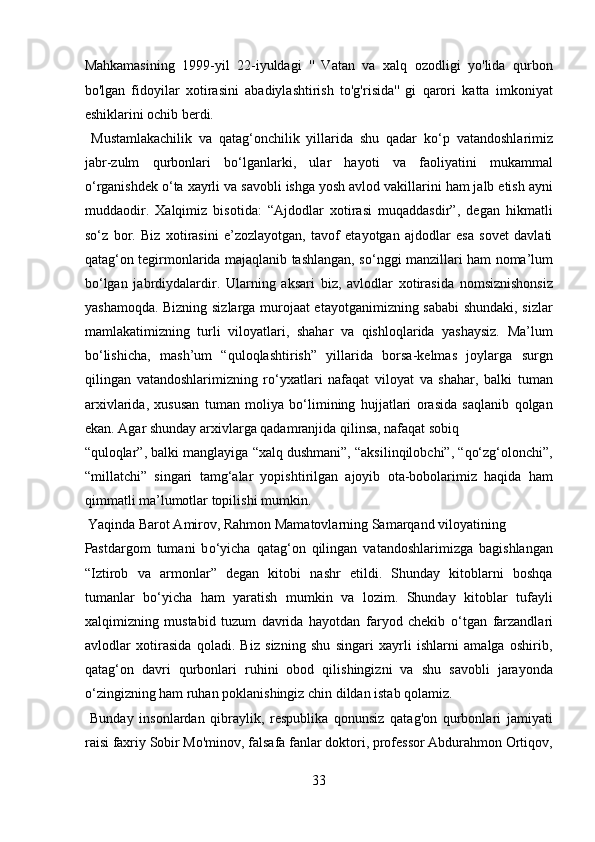 Mahkamasining   1999-yil   22-iyuldagi   ''   Vatan   va   xalq   ozodligi   yo'lida   qurbon
bo'lgan   fidoyilar   xotirasini   abadiylashtirish   to'g'risida''   gi   qarori   katta   imkoniyat
eshiklarini ochib berdi.         
  Mustamlakachilik   va   qatag‘onchilik   yillarida   shu   qadar   k о ‘p   vatandoshlarimiz
jabr-zulm   qurbonlari   b о ‘lganlarki,   ular   hayoti   va   faoliyatini   mukammal
о ‘rganishdek  о ‘ta xayrli va savobli ishga yosh avlod vakillarini ham jalb etish ayni
muddaodir.   Xalqimiz   bisotida:   “Ajdodlar   xotirasi   muqaddasdir”,   degan   hikmatli
s о ‘z   bor.   Biz   xotirasini   e’zozlayotgan,   tavof   etayotgan   ajdodlar   esa   sovet   davlati
qatag‘on tegirmonlarida majaqlanib tashlangan, s о ‘nggi manzillari ham noma’lum
b о ‘lgan   jabrdiydalardir.   Ularning   aksari   biz,   avlodlar   xotirasida   nomsiznishonsiz
yashamoqda. Bizning sizlarga murojaat etayotganimizning sababi shundaki, sizlar
mamlakatimizning   turli   viloyatlari,   shahar   va   qishloqlarida   yashaysiz.   Ma’lum
bо‘lishicha,   mash’um   “quloqlashtirish”   yillarida   borsa-kelmas   joylarga   surgn
qilingan   vatandoshlarimizning   rо‘yxatlari   nafaqat   viloyat   va   shahar,   balki   tuman
arxivlarida,   xususan   tuman   moliya   bо‘limining   hujjatlari   orasida   saqlanib   qolgan
ekan. Agar shunday arxivlarga qadamranjida qilinsa, nafaqat sobiq 
“quloqlar”, balki manglayiga “xalq dushmani”, “aksilinqilobchi”, “qо‘zg‘olonchi”,
“millatchi”   singari   tamg‘alar   yopishtirilgan   ajoyib   ota-bobolarimiz   haqida   ham
qimmatli ma’lumotlar topilishi mumkin.        
 Yaqinda Barot Amirov, Rahmon Mamatovlarning Samarqand viloyatining 
Pastdargom   tumani   b о ‘yicha   qatag‘on   qilingan   vatandoshlarimizga   bagishlangan
“Iztirob   va   armonlar”   degan   kitobi   nashr   etildi.   Shunday   kitoblarni   boshqa
tumanlar   b о ‘yicha   ham   yaratish   mumkin   va   lozim.   Shunday   kitoblar   tufayli
xalqimizning   mustabid   tuzum   davrida   hayotdan   faryod   chekib   о ‘tgan   farzandlari
avlodlar   xotirasida   qoladi.   Biz   sizning   shu   singari   xayrli   ishlarni   amalga   oshirib,
qatag‘on   davri   qurbonlari   ruhini   obod   qilishingizni   va   shu   savobli   jarayonda
о ‘zingizning ham ruhan poklanishingiz chin dildan istab qolamiz.     
  Bunday   insonlardan   qibraylik,   respublika   qonunsiz   qatag'on   qurbonlari   jamiyati
raisi faxriy Sobir Mo'minov, falsafa fanlar doktori, professor Abdurahmon Ortiqov,
33  
  