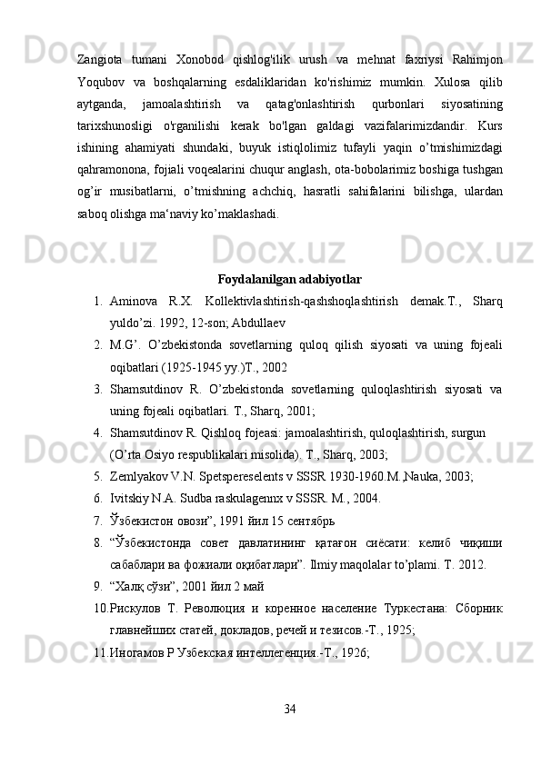 Zangiota   tumani   Xonobod   qishlog'ilik   urush   va   mehnat   faxriysi   Rahimjon
Yoqubov   va   boshqalarning   esdaliklaridan   ko'rishimiz   mumkin.   Xulosa   qilib
aytganda,   jamoalashtirish   va   qatag'onlashtirish   qurbonlari   siyosatining
tarixshunosligi   o'rganilishi   kerak   bo'lgan   galdagi   vazifalarimizdandir.   Kurs
ishining   ahamiyati   shundaki,   buyuk   istiqlolimiz   tufayli   yaqin   o’tmishimizdagi
qahramonona, fojiali voqealarini chuqur anglash, ota-bobolarimiz boshiga tushgan
og’ir   musibatlarni,   o’tmishning   achchiq,   hasratli   sahifalarini   bilishga,   ulardan
saboq olishga ma‘naviy ko’maklashadi. 
 
 
Foydalanilgan adabiyotlar 
1. Aminova   R.X.   Kollektivlashtirish-qashshoqlashtirish   demak.T.,   Sharq
yuldo’zi. 1992, 12-son; Abdullaev 
2. M.G’.   O’zbekistonda   sovetlarning   quloq   qilish   siyosati   va   uning   fojeali
oqibatlari (1925-1945 yy.)T., 2002 
3. Shamsutdinov   R.   O’zbekistonda   sovetlarning   quloqlashtirish   siyosati   va
uning fojeali oqibatlari.  T., Sharq, 2001;  
4. Shamsutdinov R. Qishloq fojeasi: jamoalashtirish, quloqlashtirish, surgun 
(O’rta Osiyo respublikalari misolida). T., Sharq, 2003; 
5. Zemlyakov V.N. Spetspereselents v SSSR 1930-1960.M.,Nauka, 2003;  
6. Ivitskiy N.A. Sudba raskulagennx v SSSR. M., 2004. 
7. Ўзбекистон овози”, 1991 йил 15 сентябрь 
8. “Ўзбекистонда   совет   давлатининг   қатағон   сиёсати:   келиб   чиқиши
сабаблари ва фожиали оқибатлари”. Ilmiy maqolalar to’plami. T. 2012. 
9. “Халқ сўзи”, 2001 йил 2 май 
10. Рискулов   Т.   Революция   и   коренное   население   Туркестана:   Сборник
главнейших статей, докладов, речей и тезисов.-Т., 1925;  
11. Иногамов Р Узбекская интеллегенция.-Т., 1926;  
34  
  