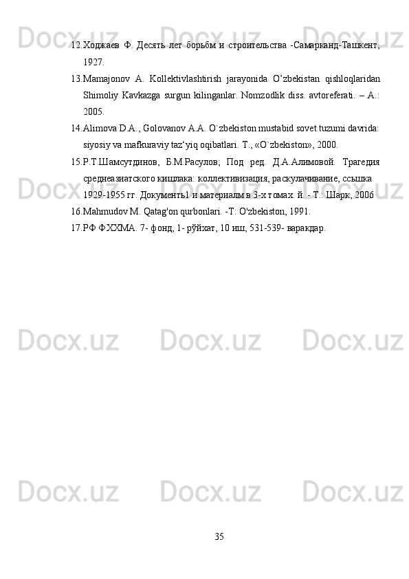 12. Ходжаев   Ф.   Десять   лет   борьбм   и   строительства   -Самарканд-Ташкент,
1927. 
13. Mamajonov   A.   Kollektivlashtirish   jarayonida   O’zbekistan   qishloqlaridan
Shimoliy   Kavkazga   surgun   kilinganlar.   Nomzodlik   diss.   avtoreferati.   –   A.:
2005. 
14. Alimova D.A., Golovanov A.A. O`zbekiston mustabid sovet tuzumi davrida:
siyosiy va mafkuraviy taz‘yiq oqibatlari.  T., «O`zbekiston», 2000. 
15. Р.Т.Шамсутдинов,   Б.М.Расулов;   Под   ред.   Д.А.Алимовой.   Трагедия
среднеазиатского кишлака: коллективизация, раскулачивание, ссьшка 
1929-1955 гг. Документь1 и материалм в 3-х томах. й. - Т.: Шарк, 2006 
16. Mahmudov M. Qatag'on qurbonlari. -T: O'zbekiston, 1991. 
17. РФ ФХХМА. 7- фонд, 1- рўйхат, 10 иш, 531-539- варакдар. 
35  
  