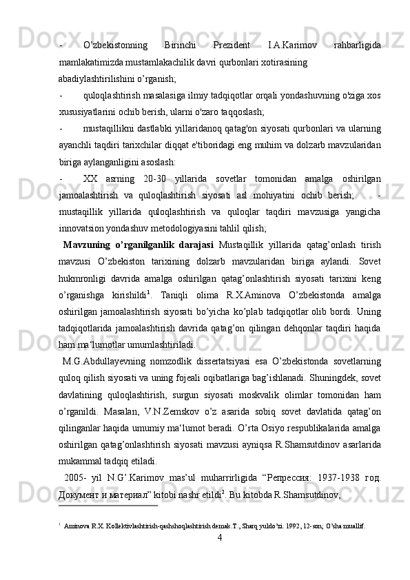 - O’zbekistonning   Birinchi   Prezident   I.A.Karimov   rahbarligida
mamlakatimizda mustamlakachilik davri qurbonlari xotirasining 
abadiylashtirilishini o’rganish;         
- quloqlashtirish masalasiga ilmiy tadqiqotlar orqali yondashuvning o'ziga xos
xususiyatlarini ochib berish, ularni o'zaro taqqoslash;      
- mustaqillikni dastlabki yillaridanoq qatag'on siyosati qurbonlari va ularning
ayanchli taqdiri tarixchilar diqqat e'tiboridagi eng muhim va dolzarb mavzularidan
biriga aylanganligini asoslash:          
- XX   asrning   20-30   yillarida   sovetlar   tomonidan   amalga   oshirilgan
jamoalashtirish   va   quloqlashtirish   siyosati   asl   mohiyatini   ochib   berish;         -
mustaqillik   yillarida   quloqlashtirish   va   quloqlar   taqdiri   mavzusiga   yangicha
innovatsion yondashuv metodologiyasini tahlil qilish;      
  Mavzuning   o’rganilganlik   darajasi   Mustaqillik   yillarida   qatag’onlash   tirish
mavzusi   O’zbekiston   tarixining   dolzarb   mavzularidan   biriga   aylandi.   Sovet
hukmronligi   davrida   amalga   oshirilgan   qatag’onlashtirish   siyosati   tarixini   keng
o’rganishga   kirishildi 1
.   Taniqli   olima   R.X.Aminova   O’zbekistonda   amalga
oshirilgan   jamoalashtirish   siyosati   bo’yicha   ko’plab   tadqiqotlar   olib   bordi.   Uning
tadqiqotlarida   jamoalashtirish   davrida   qatag’on   qilingan   dehqonlar   taqdiri   haqida
ham ma‘lumotlar umumlashtiriladi.        
  M.G.Abdullayevning   nomzodlik   dissertatsiyasi   esa   O’zbekistonda   sovetlarning
quloq qilish siyosati va uning fojeali oqibatlariga bag’ishlanadi.  Shuningdek, sovet
davlatining   quloqlashtirish,   surgun   siyosati   moskvalik   olimlar   tomonidan   ham
o’rganildi.   Masalan,   V.N.Zemskov   o’z   asarida   sobiq   sovet   davlatida   qatag’on
qilinganlar haqida umumiy ma‘lumot beradi. O’rta Osiyo respublikalarida amalga
oshirilgan   qatag’onlashtirish   siyosati   mavzusi   ayniqsa   R.Shamsutdinov   asarlarida
mukammal tadqiq etiladi.         
  2005-   yil   N.G’.Karimov   mas’ul   muharrirligida   “ Репрессия :   1937-1938   год .
Документ   и   материал ” kitobi nashr etildi 2
. Bu kitobda R.Shamsutdinov, 
 
1
Aminova R.X. Kollektivlashtirish-qashshoqlashtirish demak.T., Sharq yuldo’zi. 1992, 12-son; O’sha muallif. 
4
