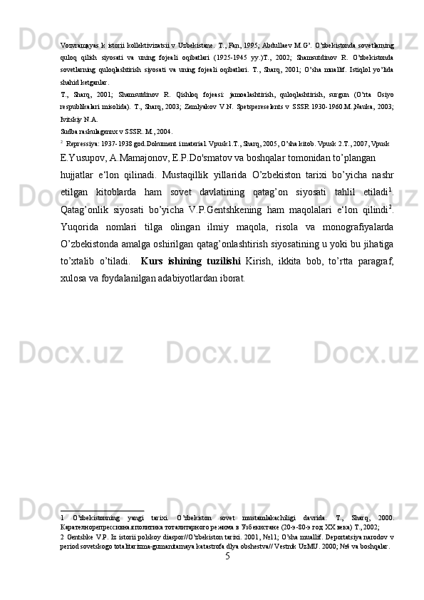 Vozvraщayas   k   istorii   kollektivizatsii   v   Uzbekistane.   T.,  Fan,   1995;   Abdullaev   M.G’.   O’zbekistonda   sovetlarning
quloq   qilish   siyosati   va   uning   fojeali   oqibatlari   (1925-1945   yy.)T.,   2002;   Shamsutdinov   R.   O’zbekistonda
sovetlarning   quloqlashtirish   siyosati   va   uning   fojeali   oqibatlari.   T.,   Sharq,   2001;   O’sha   muallif.   Istiqlol   yo’lida
shahid ketganlar. 
T.,   Sharq,   2001;   Shamsutdinov   R.   Qishloq   fojeasi:   jamoalashtirish,   quloqlashtirish,   surgun   (O’rta   Osiyo
respublikalari   misolida).   T.,   Sharq,   2003;   Zemlyakov   V.N.   Spetspereselents   v   SSSR   1930-1960.M.,Nauka,   2003;
Ivitskiy N.A. 
Sudba raskulagennx v SSSR. M., 2004. 
2
Repressiya: 1937-1938 god.Dokument i material. Vpusk1.T., Sharq, 2005, O’sha kitob.  Vpusk 2.T., 2007, Vpusk 
E.Yusupov, A.Mamajonov, E.P.Do'smatov va boshqalar tomonidan to’plangan 
hujjatlar   e‘lon   qilinadi.   Mustaqillik   yillarida   O’zbekiston   tarixi   bo’yicha   nashr
etilgan   kitoblarda   ham   sovet   davlatining   qatag’on   siyosati   tahlil   etiladi 1
.
Qatag’onlik   siyosati   bo’yicha   V.P.Gentshkening   ham   maqolalari   e‘lon   qilindi 2
.
Yuqorida   nomlari   tilga   olingan   ilmiy   maqola,   risola   va   monografiyalarda
O’zbekistonda amalga oshirilgan qatag’onlashtirish siyosatining u yoki bu jihatiga
to’xtalib   o’tiladi.     Kurs   ishining   tuzilishi   Kirish,   ikkita   bob,   to’rtta   paragraf,
xulosa va foydalanilgan adabiyotlardan iborat.      
 
 
 
 
 
 
 
 
 
 
1   O’zbekistonning   yangi   tarixi.   O’zbekiston   sovet   mustamlakachiligi   davrida.   T.,   Sharq,   2000.
Карателнорепрессивная политика тоталитарного режима в Узбекистане (20-э-80-э год ХХ века) T., 2002; 
2   Gentshke  V.P. Iz istorii  polskoy diaspor//O’zbekiston tarixi. 2001, №11;  O’sha muallif. Deportatsiya narodov v
period sovetskogo totalitarizma-gumanitarnaya katastrofa dlya obshestva// Vestnik UzMU. 2000; №4 va boshqalar. 
5  
  