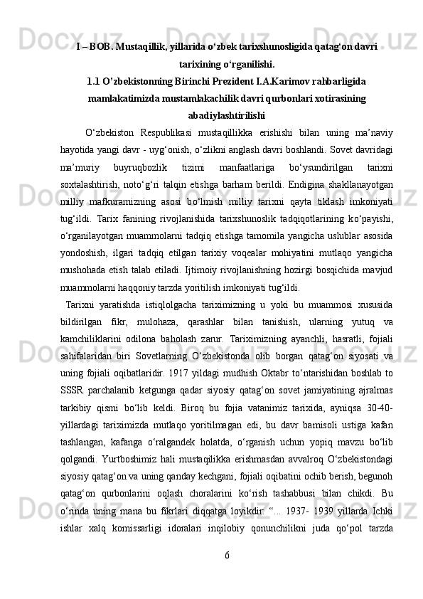 I – BOB. Mustaqillik, yillarida  о ‘zbek tarixshunosligida qatag‘on davri
tarixining  о ‘rganilishi. 
1.1 O’zbekistonning Birinchi Prezident I.A.Karimov rahbarligida
mamlakatimizda mustamlakachilik davri qurbonlari xotirasining
abadiylashtirilishi 
О ‘zbekiston   Respublikasi   mustaqillikka   erishishi   bilan   uning   ma’naviy
hayotida yangi davr - uyg‘onish,   о ‘zlikni anglash davri boshlandi. Sovet davridagi
ma’muriy   buyruqbozlik   tizimi   manfaatlariga   b о ‘ysundirilgan   tarixni
soxtalashtirish,   not о ‘g‘ri   talqin   etishga   barham   berildi.   Endigina   shakllanayotgan
milliy   mafkuramizning   asosi   b о ‘lmish   milliy   tarixni   qayta   tiklash   imkoniyati
tug‘ildi.   Tarix   fanining   rivojlanishida   tarixshunoslik   tadqiqotlarining   k о ‘payishi,
о ‘rganilayotgan   muammolarni   tadqiq   etishga   tamomila   yangicha   uslublar   asosida
yondoshish,   ilgari   tadqiq   etilgan   tarixiy   voqealar   mohiyatini   mutlaqo   yangicha
mushohada   etish   talab   etiladi.  Ijtimoiy   rivojlanishning   hozirgi   bosqichida   mavjud
muammolarni haqqoniy tarzda yoritilish imkoniyati tug‘ildi.        
  Tarixni   yaratishda   istiqlolgacha   tariximizning   u   yoki   bu   muammosi   xususida
bildirilgan   fikr,   mulohaza,   qarashlar   bilan   tanishish,   ularning   yutuq   va
kamchiliklarini   odilona   baholash   zarur.   Tariximizning   ayanchli,   hasratli,   fojiali
sahifalaridan   biri   Sovetlarning   О ‘zbekistonda   olib   borgan   qatag‘on   siyosati   va
uning fojiali oqibatlaridir. 1917 yildagi  mudhish Oktabr  t о ‘ntarishidan boshlab to
SSSR   parchalanib   ketgunga   qadar   siyosiy   qatag‘on   sovet   jamiyatining   ajralmas
tarkibiy   qismi   b о ‘lib   keldi.   Biroq   bu   fojia   vatanimiz   tarixida,   ayniqsa   30-40-
yillardagi   tariximizda   mutlaqo   yoritilmagan   edi,   bu   davr   bamisoli   ustiga   kafan
tashlangan,   kafanga   о ‘ralgandek   holatda,   о ‘rganish   uchun   yopiq   mavzu   b о ‘lib
qolgandi.   Yurtboshimiz   hali   mustaqilikka   erishmasdan   avvalroq   О ‘zbekistondagi
siyosiy qatag‘on va uning qanday kechgani, fojiali oqibatini ochib berish, begunoh
qatag‘on   qurbonlarini   oqlash   choralarini   k о ‘rish   tashabbusi   bilan   chikdi.   Bu
о ‘rinda   uning   mana   bu   fikrlari   diqqatga   loyikdir:   “...   1937-   1939   yillarda   Ichki
ishlar   xalq   komissarligi   idoralari   inqilobiy   qonunchilikni   juda   q о ‘pol   tarzda
6  
  