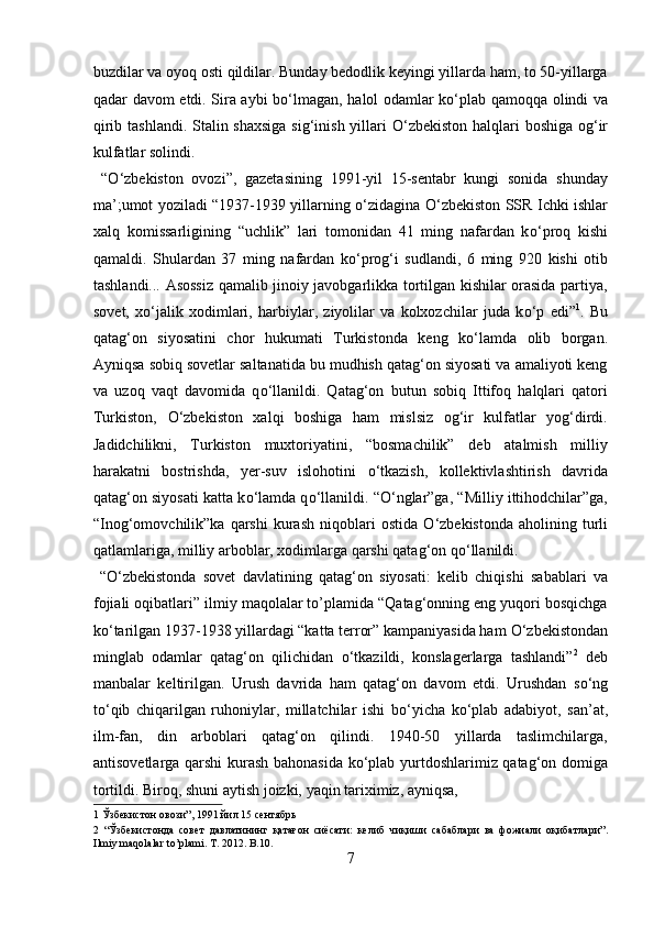 buzdilar va oyoq osti qildilar. Bunday bedodlik keyingi yillarda ham, to 50-yillarga
qadar davom etdi. Sira aybi b о ‘lmagan, halol odamlar k о ‘plab qamoqqa olindi va
qirib tashlandi. Stalin shaxsiga sig‘inish yillari   О ‘zbekiston halqlari boshiga og‘ir
kulfatlar solindi.  
  “ О ‘zbekiston   ovozi”,   gazetasining   1991-yil   15-sentabr   kungi   sonida   shunday
ma’;umot yoziladi “1937-1939 yillarning   о ‘zidagina   О ‘zbekiston SSR Ichki ishlar
xalq   komissarligining   “uchlik”   lari   tomonidan   41   ming   nafardan   k о ‘proq   kishi
qamaldi.   Shulardan   37   ming   nafardan   k о ‘prog‘i   sudlandi,   6   ming   920   kishi   otib
tashlandi... Asossiz qamalib jinoiy javobgarlikka tortilgan kishilar orasida partiya,
sovet,   x о ‘jalik   xodimlari,   harbiylar,   ziyolilar   va   kolxozchilar   juda   k о ‘p   edi” 1
.   Bu
qatag‘on   siyosatini   chor   hukumati   Turkistonda   keng   k о ‘lamda   olib   borgan.
Ayniqsa sobiq sovetlar saltanatida bu mudhish qatag‘on siyosati va amaliyoti keng
va   uzoq   vaqt   davomida   q о ‘llanildi.   Qatag‘on   butun   sobiq   Ittifoq   halqlari   qatori
Turkiston,   О ‘zbekiston   xalqi   boshiga   ham   mislsiz   og‘ir   kulfatlar   yog‘dirdi.
Jadidchilikni,   Turkiston   muxtoriyatini,   “bosmachilik”   deb   atalmish   milliy
harakatni   bostrishda,   yer-suv   islohotini   о ‘tkazish,   kollektivlashtirish   davrida
qatag‘on siyosati katta k о ‘lamda q о ‘llanildi. “ О ‘nglar”ga, “Milliy ittihodchilar”ga,
“Inog‘omovchilik”ka  qarshi  kurash   niqoblari  ostida   О ‘zbekistonda  aholining  turli
qatlamlariga, milliy arboblar, xodimlarga qarshi qatag‘on q о ‘llanildi.      
  “ О ‘zbekistonda   sovet   davlatining   qatag‘on   siyosati:   kelib   chiqishi   sabablari   va
fojiali oqibatlari” ilmiy maqolalar to’plamida “Qatag‘onning eng yuqori bosqichga
k о ‘tarilgan 1937-1938 yillardagi “katta terror” kampaniyasida ham  О ‘zbekistondan
minglab   odamlar   qatag‘on   qilichidan   о ‘tkazildi,   konslagerlarga   tashlandi” 2
  deb
manbalar   keltirilgan.   Urush   davrida   ham   qatag‘on   davom   etdi.   Urushdan   s о ‘ng
t о ‘qib   chiqarilgan   ruhoniylar,   millatchilar   ishi   b о ‘yicha   k о ‘plab   adabiyot,   san’at,
ilm-fan,   din   arboblari   qatag‘on   qilindi.   1940-50   yillarda   taslimchilarga,
antisovetlarga qarshi kurash bahonasida k о ‘plab yurtdoshlarimiz qatag‘on domiga
tortildi.  Biroq, shuni aytish joizki, yaqin tariximiz, ayniqsa, 
1   Ўзбекистон   овози ”, 1991  йил  15  сентябрь  
2   “ Ўзбекистонда   совет   давлатининг   қатағон   сиёсати :   келиб   чиқиши   сабаблари   ва   фожиали   оқибатлари ”.
Ilmiy maqolalar to’plami. T. 2012. B.10. 
7  
  