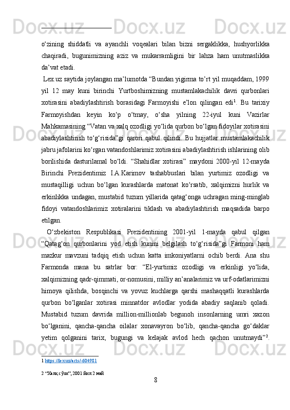  
о‘zining   shiddatli   va   ayanchli   voqealari   bilan   bizni   sergaklikka,   hushyorlikka
chaqiradi,   bugunimizning   aziz   va   mukarramligini   bir   lahza   ham   unutmaslikka
da’vat etadi.             
 Lex.uz saytida joylangan ma’lumotda “Bundan yigirma to’rt yil muqaddam, 1999
yil   12   may   kuni   birinchi   Yurtboshimizning   mustamlakachilik   davri   qurbonlari
xotirasini   abadiylashtirish   borasidagi   Farmoyishi   e’lon   qilingan   edi 1
.   Bu   tarixiy
Farmoyishdan   keyin   kо‘p   о‘tmay,   о‘sha   yilning   22-iyul   kuni   Vazirlar
Mahkamasining “Vatan va xalq ozodligi yо‘lida qurbon bо‘lgan fidoyilar xotirasini
abadiylashtirish   tо‘g‘risida”gi   qarori   qabul   qilindi.   Bu   hujjatlar   mustamlakachilik
jabru jafolarini kо‘rgan vatandoshlarimiz xotirasini abadiylashtirish ishlarining olib
borilishida   dasturilamal   bо‘ldi.   “Shahidlar   xotirasi”   maydoni   2000-yil   12-mayda
Birinchi   Prezidentimiz   I.A.Karimov   tashabbuslari   bilan   yurtimiz   ozodligi   va
mustaqilligi   uchun   bо‘lgan   kurashlarda   matonat   kо‘rsatib,   xalqimizni   hurlik   va
erkinlikka  undagan,  mustabid  tuzum  yillarida qatag‘onga  uchragan ming-minglab
fidoyi   vatandoshlarimiz   xotiralarini   tiklash   va   abadiylashtirish   maqsadida   barpo
etilgan.           
  О‘zbekiston   Respublikasi   Prezidentining   2001-yil   1-mayda   qabul   qilgan
“Qatag‘on   qurbonlarini   yod   etish   kunini   belgilash   tо‘g‘risida”gi   Farmoni   ham
mazkur   mavzuni   tadqiq   etish   uchun   katta   imkoniyatlarni   ochib   berdi.   Ana   shu
Farmonda   mana   bu   satrlar   bor:   “El-yurtimiz   ozodligi   va   erkinligi   yо‘lida,
xalqimizning qadr-qimmati, or-nomusini, milliy an’analarimiz va urf-odatlarimizni
himoya   qilishda,   bosqinchi   va   yovuz   kuchlarga   qarshi   mashaqqatli   kurashlarda
qurbon   bо‘lganlar   xotirasi   minnatdor   avlodlar   yodida   abadiy   saqlanib   qoladi.
Mustabid   tuzum   davrida   million-millionlab   begunoh   insonlarning   umri   xazon
bо‘lganini,   qancha-qancha   oilalar   xonavayron   bо‘lib,   qancha-qancha   gо‘daklar
yetim   qolganini   tarix,   bugungi   va   kelajak   avlod   hech   qachon   unutmaydi” 2
.
1   https://lex.uz/acts/    -   604981     
 
2  “ Халқ   сўзи ”, 2001  йил  2  май  
8  
  