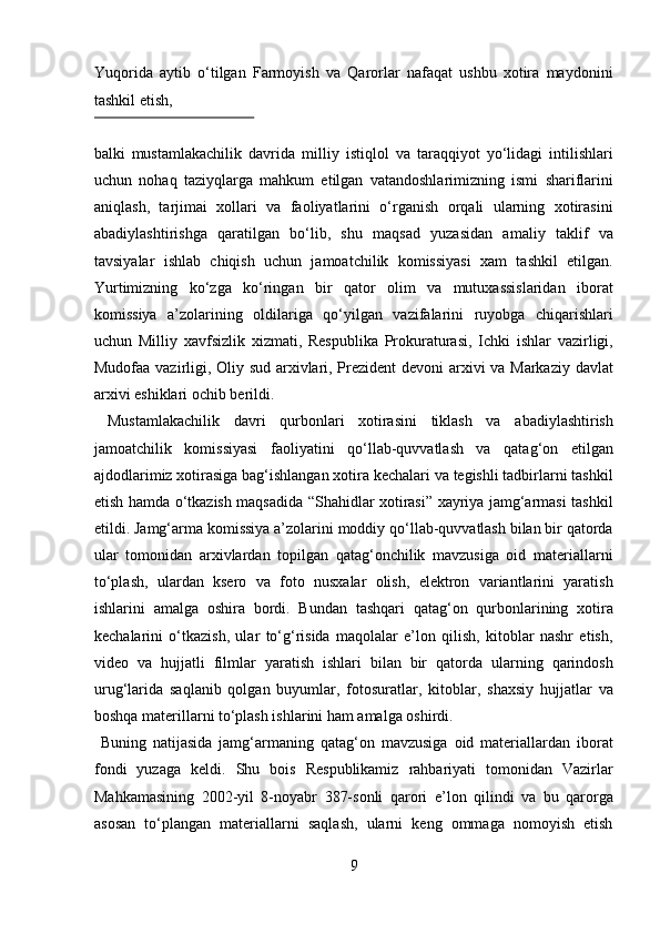 Yuqorida   aytib   о‘tilgan   Farmoyish   va   Qarorlar   nafaqat   ushbu   xotira   maydonini
tashkil etish, 
 
balki   mustamlakachilik   davrida   milliy   istiqlol   va   taraqqiyot   yо‘lidagi   intilishlari
uchun   nohaq   taziyqlarga   mahkum   etilgan   vatandoshlarimizning   ismi   shariflarini
aniqlash,   tarjimai   xollari   va   faoliyatlarini   о‘rganish   orqali   ularning   xotirasini
abadiylashtirishga   qaratilgan   bо‘lib,   shu   maqsad   yuzasidan   amaliy   taklif   va
tavsiyalar   ishlab   chiqish   uchun   jamoatchilik   komissiyasi   xam   tashkil   etilgan.
Yurtimizning   kо‘zga   kо‘ringan   bir   qator   olim   va   mutuxassislaridan   iborat
komissiya   a’zolarining   oldilariga   qо‘yilgan   vazifalarini   ruyobga   chiqarishlari
uchun   Milliy   xavfsizlik   xizmati,   Respublika   Prokuraturasi,   Ichki   ishlar   vazirligi,
Mudofaa vazirligi, Oliy sud arxivlari, Prezident  devoni arxivi va Markaziy davlat
arxivi eshiklari ochib berildi.         
  Mustamlakachilik   davri   qurbonlari   xotirasini   tiklash   va   abadiylashtirish
jamoatchilik   komissiyasi   faoliyatini   qо‘llab-quvvatlash   va   qatag‘on   etilgan
ajdodlarimiz xotirasiga bag‘ishlangan xotira kechalari va tegishli tadbirlarni tashkil
etish hamda о‘tkazish maqsadida “Shahidlar xotirasi” xayriya jamg‘armasi tashkil
etildi. Jamg‘arma komissiya a’zolarini moddiy qо‘llab-quvvatlash bilan bir qatorda
ular   tomonidan   arxivlardan   topilgan   qatag‘onchilik   mavzusiga   oid   materiallarni
tо‘plash,   ulardan   ksero   va   foto   nusxalar   olish,   elektron   variantlarini   yaratish
ishlarini   amalga   oshira   bordi.   Bundan   tashqari   qatag‘on   qurbonlarining   xotira
kechalarini   о‘tkazish,   ular   tо‘g‘risida   maqolalar   e’lon   qilish,   kitoblar   nashr   etish,
video   va   hujjatli   filmlar   yaratish   ishlari   bilan   bir   qatorda   ularning   qarindosh
urug‘larida   saqlanib   qolgan   buyumlar,   fotosuratlar,   kitoblar,   shaxsiy   hujjatlar   va
boshqa materillarni tо‘plash ishlarini ham amalga oshirdi.     
  Buning   natijasida   jamg‘armaning   qatag‘on   mavzusiga   oid   materiallardan   iborat
fondi   yuzaga   keldi.   Shu   bois   Respublikamiz   rahbariyati   tomonidan   Vazirlar
Mahkamasining   2002-yil   8-noyabr   387-sonli   qarori   e’lon   qilindi   va   bu   qarorga
asosan   t о ‘plangan   materiallarni   saqlash,   ularni   keng   ommaga   nomoyish   etish
9  
  