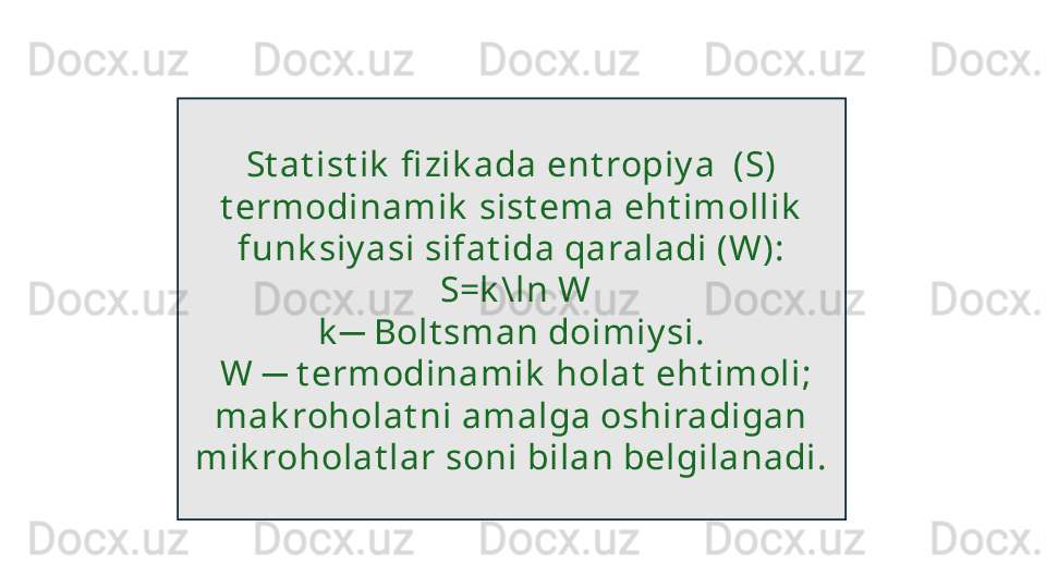 St at ist ik  fi zik ada ent ropiy a  (S) 
t ermodinamik  sist ema eht imollik  
funk siy asi sifat ida qaraladi (W):
  S=k \ln W
k  Bolt sman doimiy si.─
  W   t ermodinamik  holat  eht imoli; 	
─
mak roholat ni amalga oshiradigan 
mik roholat lar soni bilan belgilanadi.