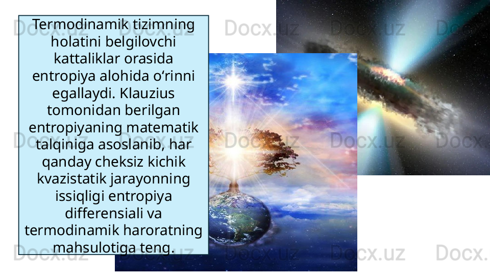 Termodinamik tizimning 
holatini belgilovchi 
kattaliklar orasida 
entropiya alohida oʻrinni 
egallaydi. Klauzius 
tomonidan berilgan 
entropiyaning matematik 
talqiniga asoslanib, har 
qanday cheksiz kichik 
kvazistatik jarayonning 
issiqligi entropiya 
differensiali va 
termodinamik haroratning 
mahsulotiga teng. 