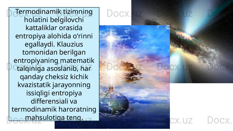 Termodinamik tizimning 
holatini belgilovchi 
kattaliklar orasida 
entropiya alohida oʻrinni 
egallaydi. Klauzius 
tomonidan berilgan 
entropiyaning matematik 
talqiniga asoslanib, har 
qanday cheksiz kichik 
kvazistatik jarayonning 
issiqligi entropiya 
differensiali va 
termodinamik haroratning 
mahsulotiga teng.