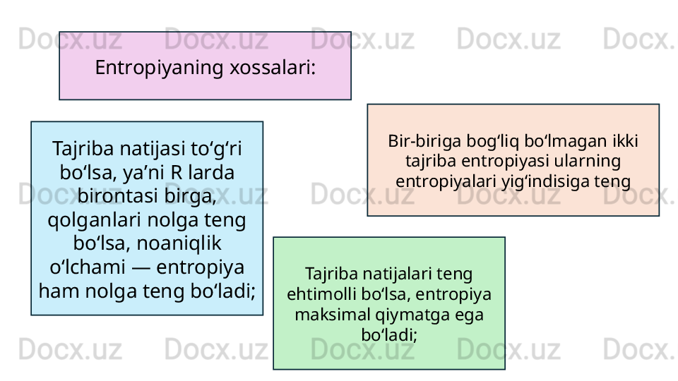 Entropiyaning xossalari:
Tajriba natijasi toʻgʻri 
boʻlsa, yaʼni R larda 
birontasi birga, 
qolganlari nolga teng 
boʻlsa, noaniqlik 
oʻlchami — entropiya 
ham nolga teng boʻladi;  Tajriba natijalari teng 
ehtimolli boʻlsa, entropiya 
maksimal qiymatga ega 
boʻladi; Bir-biriga bogʻliq boʻlmagan ikki 
tajriba entropiyasi ularning 
entropiyalari yigʻindisiga teng 