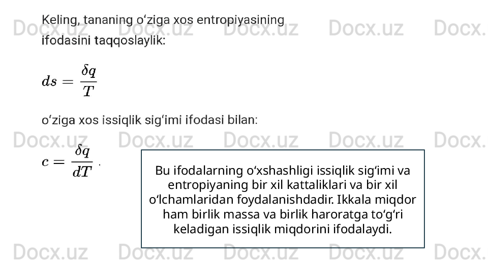 Bu ifodalarning oʻxshashligi issiqlik sigʻimi va 
entropiyaning bir xil kattaliklari va bir xil 
oʻlchamlaridan foydalanishdadir. Ikkala miqdor 
ham birlik massa va birlik haroratga toʻgʻri 
keladigan issiqlik miqdorini ifodalaydi. 