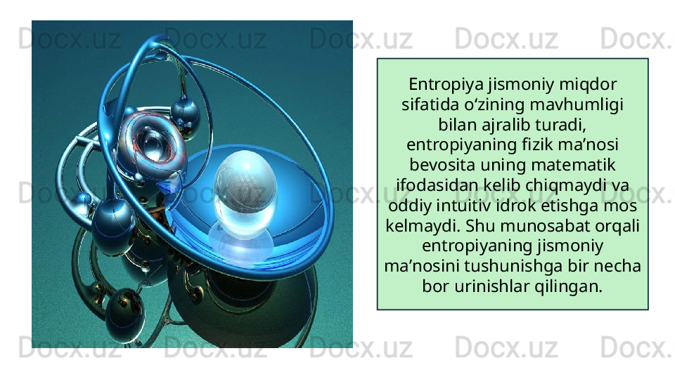 Entropiya jismoniy miqdor 
sifatida oʻzining mavhumligi 
bilan ajralib turadi, 
entropiyaning fizik maʼnosi 
bevosita uning matematik 
ifodasidan kelib chiqmaydi va 
oddiy intuitiv idrok etishga mos 
kelmaydi. Shu munosabat orqali 
entropiyaning jismoniy 
maʼnosini tushunishga bir necha 
bor urinishlar qilingan. 