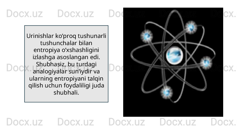 Urinishlar koʻproq tushunarli 
tushunchalar bilan 
entropiya oʻxshashligini 
izlashga asoslangan edi. 
Shubhasiz, bu turdagi 
analogiyalar sunʼiydir va 
ularning entropiyani talqin 
qilish uchun foydaliligi juda 
shubhali. 