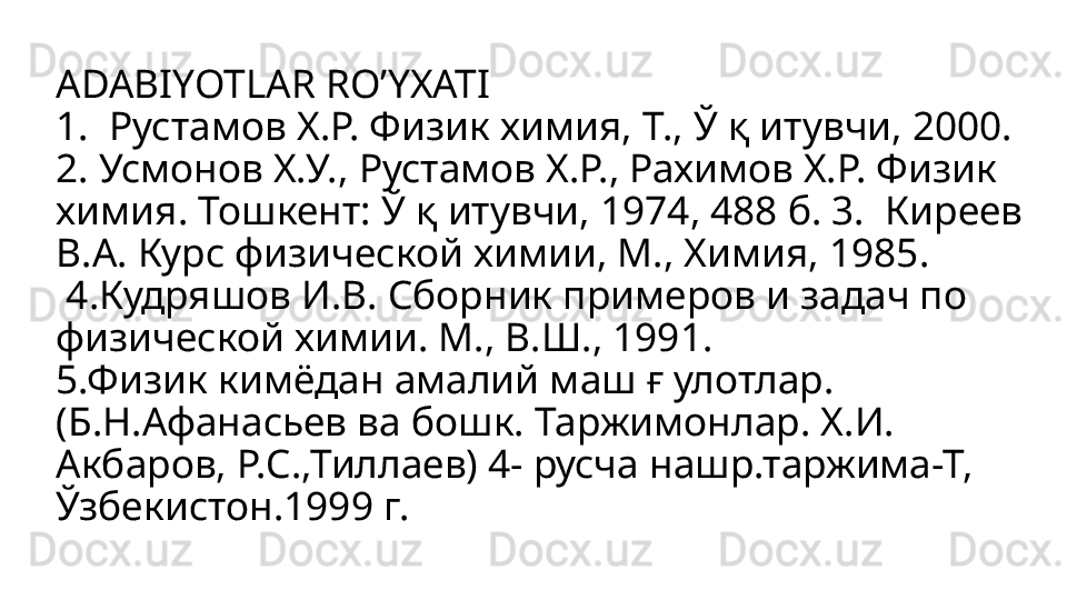 ADABIYOTLAR RO’YXATI 
1.  Рустамов Х.Р. Физик химия, Т., Ў қ итувчи, 2000. 
2. Усмонов Х.У., Рустамов Х.Р., Рахимов Х.Р. Физик 
химия. Тошкент: Ў қ итувчи, 1974, 488 б. 3.  Киреев 
В.А. Курс физической химии, М., Химия, 1985. 
 4.Кудряшов И.В. Сборник примеров и задач по 
физической химии. М., В.Ш., 1991. 
5.Физик кимёдан амалий маш ғ улотлар. 
(Б.Н.Афанасьев ва бошк. Таржимонлар. Х.И. 
Акбаров, Р.С.,Тиллаев) 4- русча нашр.таржима-Т, 
Ўзбекистон.1999 г. 