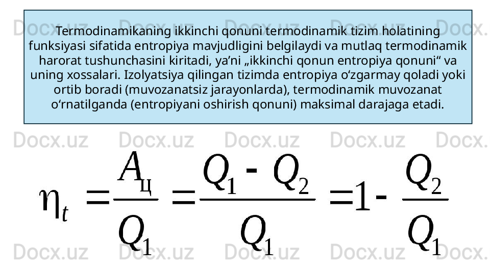 Termodinamikaning ikkinchi qonuni termodinamik tizim holatining 
funksiyasi sifatida entropiya mavjudligini belgilaydi va mutlaq termodinamik 
harorat tushunchasini kiritadi, yaʼni „ikkinchi qonun entropiya qonuni“ va 
uning xossalari. Izolyatsiya qilingan tizimda entropiya oʻzgarmay qoladi yoki 
ortib boradi (muvozanatsiz jarayonlarda), termodinamik muvozanat 
oʻrnatilganda (entropiyani oshirish qonuni) maksimal darajaga etadi. 