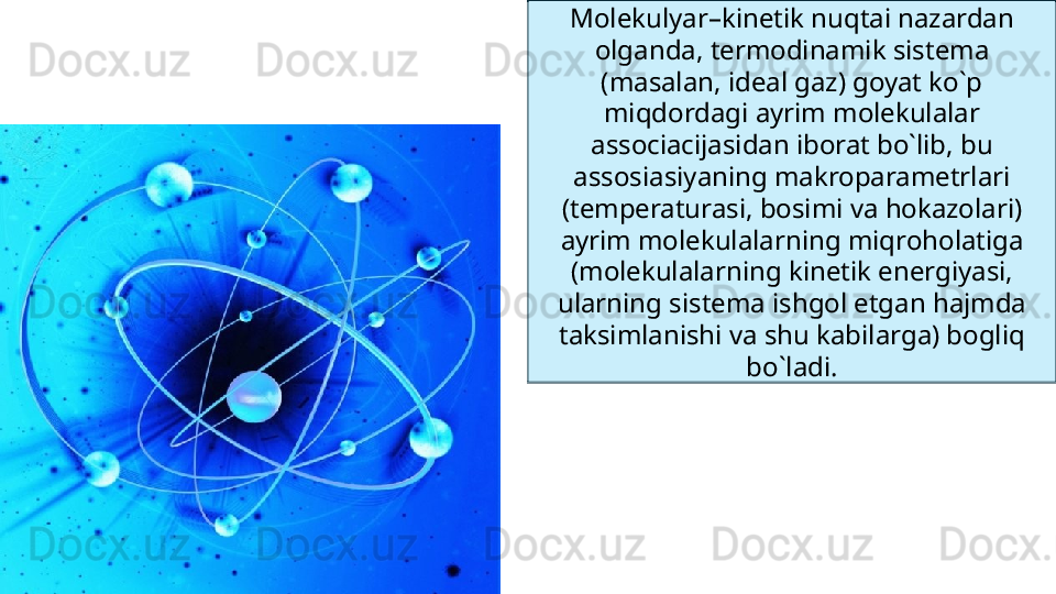 Molekulyar–kinetik nuqtai nazardan 
olganda, termodinamik sistema 
(masalan, ideal gaz) goyat ko`p 
miqdordagi ayrim molekulalar 
associacijasidan iborat bo`lib, bu 
assosiasiyaning makroparametrlari 
(temperaturasi, bosimi va hokazolari) 
ayrim molekulalarning miqroholatiga 
(molekulalarning kinetik energiyasi, 
ularning sistema ishgol etgan hajmda 
taksimlanishi va shu kabilarga) bogliq 
bo`ladi. 