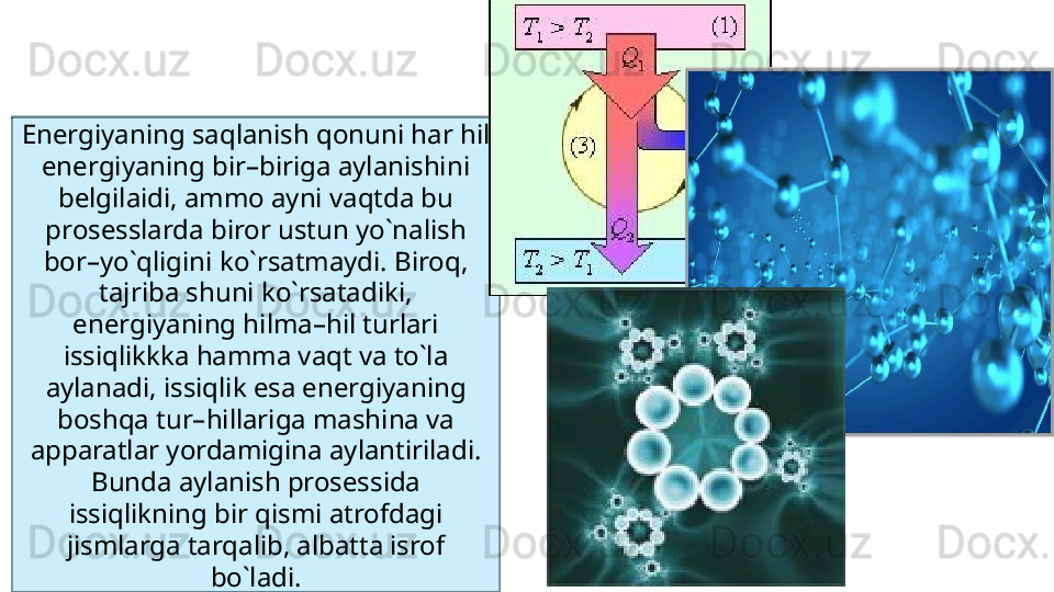 Energiyaning saqlanish qonuni har hil 
energiyaning bir–biriga aylanishini 
belgilaidi, ammo ayni vaqtda bu 
prosesslarda biror ustun yo`nalish 
bor–yo`qligini ko`rsatmaydi. Biroq, 
tajriba shuni ko`rsatadiki, 
energiyaning hilma–hil turlari 
issiqlikkka hamma vaqt va to`la 
aylanadi, issiqlik esa energiyaning 
boshqa tur–hillariga mashina va 
apparatlar yordamigina aylantiriladi. 
Bunda aylanish prosessida 
issiqlikning bir qismi atrofdagi 
jismlarga tarqalib, albatta isrof 
bo`ladi. 