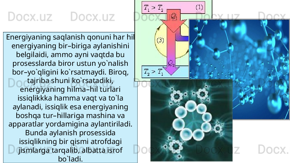 Energiyaning saqlanish qonuni har hil 
energiyaning bir–biriga aylanishini 
belgilaidi, ammo ayni vaqtda bu 
prosesslarda biror ustun yo`nalish 
bor–yo`qligini ko`rsatmaydi. Biroq, 
tajriba shuni ko`rsatadiki, 
energiyaning hilma–hil turlari 
issiqlikkka hamma vaqt va to`la 
aylanadi, issiqlik esa energiyaning 
boshqa tur–hillariga mashina va 
apparatlar yordamigina aylantiriladi. 
Bunda aylanish prosessida 
issiqlikning bir qismi atrofdagi 
jismlarga tarqalib, albatta isrof 
bo`ladi.