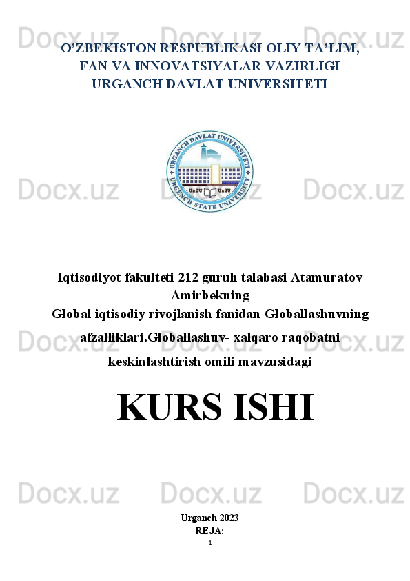 O’ZBEKISTON RESPUBLIKASI OLIY TA’LIM,
FAN VA INNOVATSIYALAR VAZIRLIGI
URGANCH DAVLAT UNIVERSITETI
Iqtisodiyot fakulteti 212 guruh talabasi Atamuratov
Amirbekning
Global iqtisodiy rivojlanish fanidan  Globallashuvning
afzalliklari.Globallashuv- xalqaro raqobatni
keskinlashtirish omili  mavzusidagi
 KURS ISHI
                                                                        
                                                 
Urganch 20 2 3
REJA:
1 